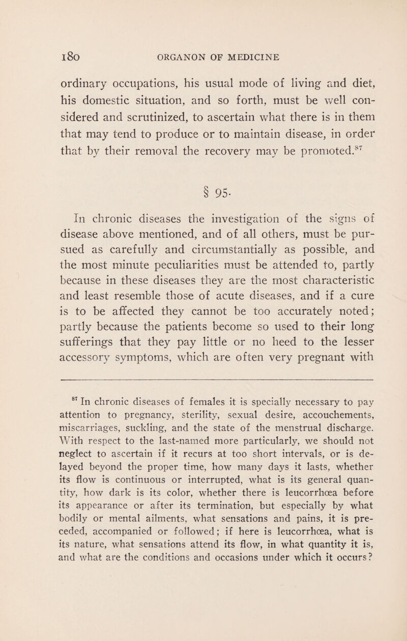 ordinary occupations, his usual mode of living and diet, his domestic situation, and so forth, must be well con¬ sidered and scrutinized, to ascertain what there is in them that may tend to produce or to maintain disease, in order that by their removal the recovery may be promoted.87 8 95- In chronic diseases the investigation of the signs of disease above mentioned, and of all others, must be pur¬ sued as carefully and circumstantially as possible, and the most minute peculiarities must be attended to, partly because in these diseases they are the most characteristic and least resemble those of acute diseases, and if a cure is to be affected they cannot be too accurately noted; partly because the patients become so used to their long sufferings that they pay little or no heed to the lesser accessory symptoms, which are often very pregnant with 87 In chronic diseases of females it is specially necessary to pay attention to pregnancy, sterility, sexual desire, accouchements, miscarriages, suckling, and the state of the menstrual discharge. With respect to the last-named more particularly, we should not neglect to ascertain if it recurs at too short intervals, or is de¬ layed beyond the proper time, how many days it lasts, whether its flow is continuous or interrupted, what is its general quan¬ tity, how dark is its color, whether there is leucorrhoea before its appearance or after its termination, but especially by what bodily or mental ailments, what sensations and pains, it is pre¬ ceded, accompanied or followed; if here is leucorrhoea, what is its nature, what sensations attend its flow, in what quantity it is, and what are the conditions and occasions under which it occurs?