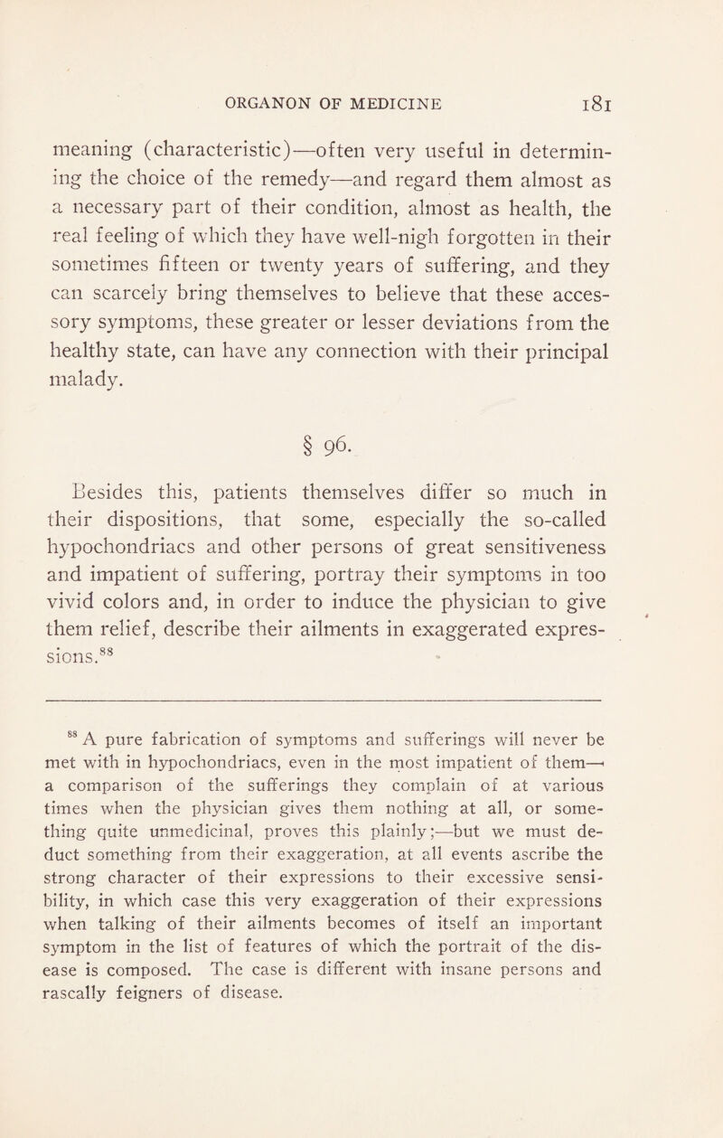 meaning (characteristic)—often very useful in determin¬ ing the choice of the remedy—and regard them almost as a necessary part of their condition, almost as health, the real feeling of which they have well-nigh forgotten in their sometimes fifteen or twenty years of suffering, and they can scarcely bring themselves to believe that these acces¬ sory symptoms, these greater or lesser deviations from the healthy state, can have any connection with their principal malady. § 96. Besides this, patients themselves differ so much in their dispositions, that some, especially the so-called hypochondriacs and other persons of great sensitiveness and impatient of suffering, portray their symptoms in too vivid colors and, in order to induce the physician to give them relief, describe their ailments in exaggerated expres¬ sions.88 88 A pure fabrication of symptoms and sufferings will never be met with in hypochondriacs, even in the most impatient of them—< a comparison of the sufferings they complain of at various times when the physician gives them nothing at all, or some¬ thing quite unmedicinal, proves this plainly;—but we must de¬ duct something from their exaggeration, at all events ascribe the strong character of their expressions to their excessive sensi¬ bility, in which case this very exaggeration of their expressions when talking of their ailments becomes of itself an important symptom in the list of features of which the portrait of the dis¬ ease is composed. The case is different with insane persons and rascally feigners of disease.