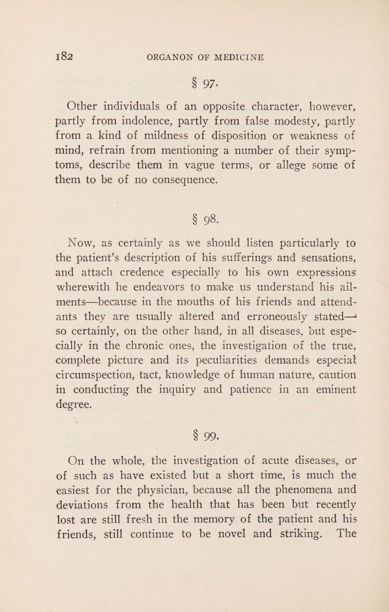8 97- Other individuals of an opposite character, however, partly from indolence, partly from false modesty, partly from a kind of mildness of disposition or weakness of mind, refrain from mentioning a number of their symp¬ toms, describe them in vague terms, or allege some of them to be of no consequence. § 98- Now, as certainly as we should listen particularly to the patient’s description of his sufferings and sensations, and attach credence especially to his own expressions wherewith he endeavors to make us understand his ail¬ ments—because in the mouths of his friends and attend¬ ants they are usually altered and erroneously stated—1 so certainly, on the other hand, in all diseases, but espe¬ cially in the chronic ones, the investigation of the true, complete picture and its peculiarities demands especial circumspection, tact, knowledge of human nature, caution in conducting the inquiry and patience in an eminent degree. 8 99. On the whole, the investigation of acute diseases, or of such as have existed but a short time, is much the easiest for the physician, because all the phenomena and deviations from the health that has been but recently lost are still fresh in the memory of the patient and his friends, still continue to be novel and striking. The