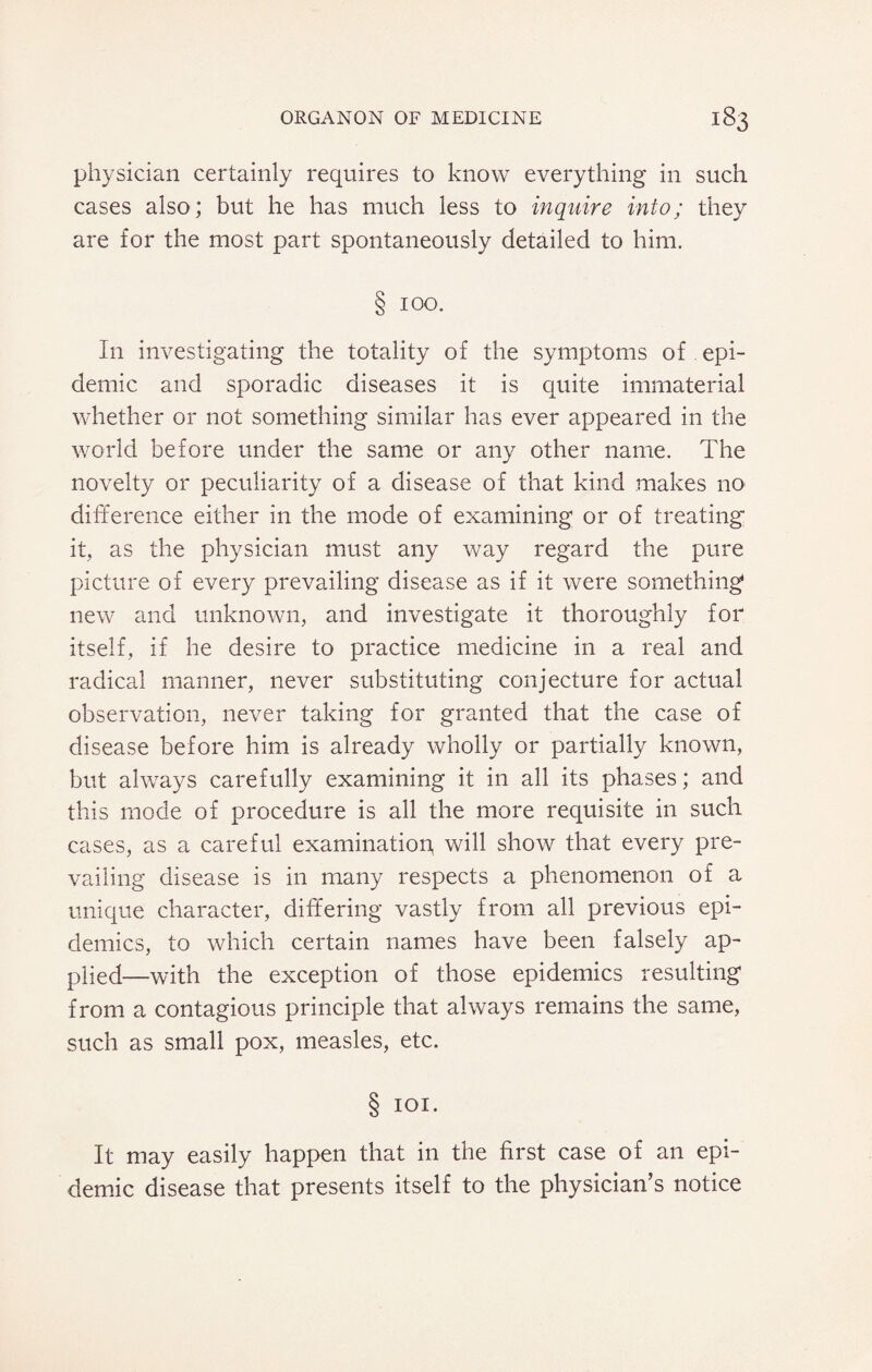 physician certainly requires to know everything in such cases also; but he has much less to inquire into; they are for the most part spontaneously detailed to him. § ioo. In investigating the totality of the symptoms of epi¬ demic and sporadic diseases it is quite immaterial whether or not something similar has ever appeared in the world before under the same or any other name. The novelty or peculiarity of a disease of that kind makes no difference either in the mode of examining or of treating it, as the physician must any way regard the pure picture of every prevailing disease as if it were something* new and unknown, and investigate it thoroughly for itself, if he desire to practice medicine in a real and radical manner, never substituting conjecture for actual observation, never taking for granted that the case of disease before him is already wholly or partially known, but always carefully examining it in all its phases; and this mode of procedure is all the more requisite in such cases, as a careful examination, will show that every pre¬ vailing disease is in many respects a phenomenon of a unique character, differing vastly from all previous epi¬ demics, to which certain names have been falsely ap¬ plied—with the exception of those epidemics resulting from a contagious principle that always remains the same, such as small pox, measles, etc. § ioi. It may easily happen that in the first case of an epi¬ demic disease that presents itself to the physician’s notice