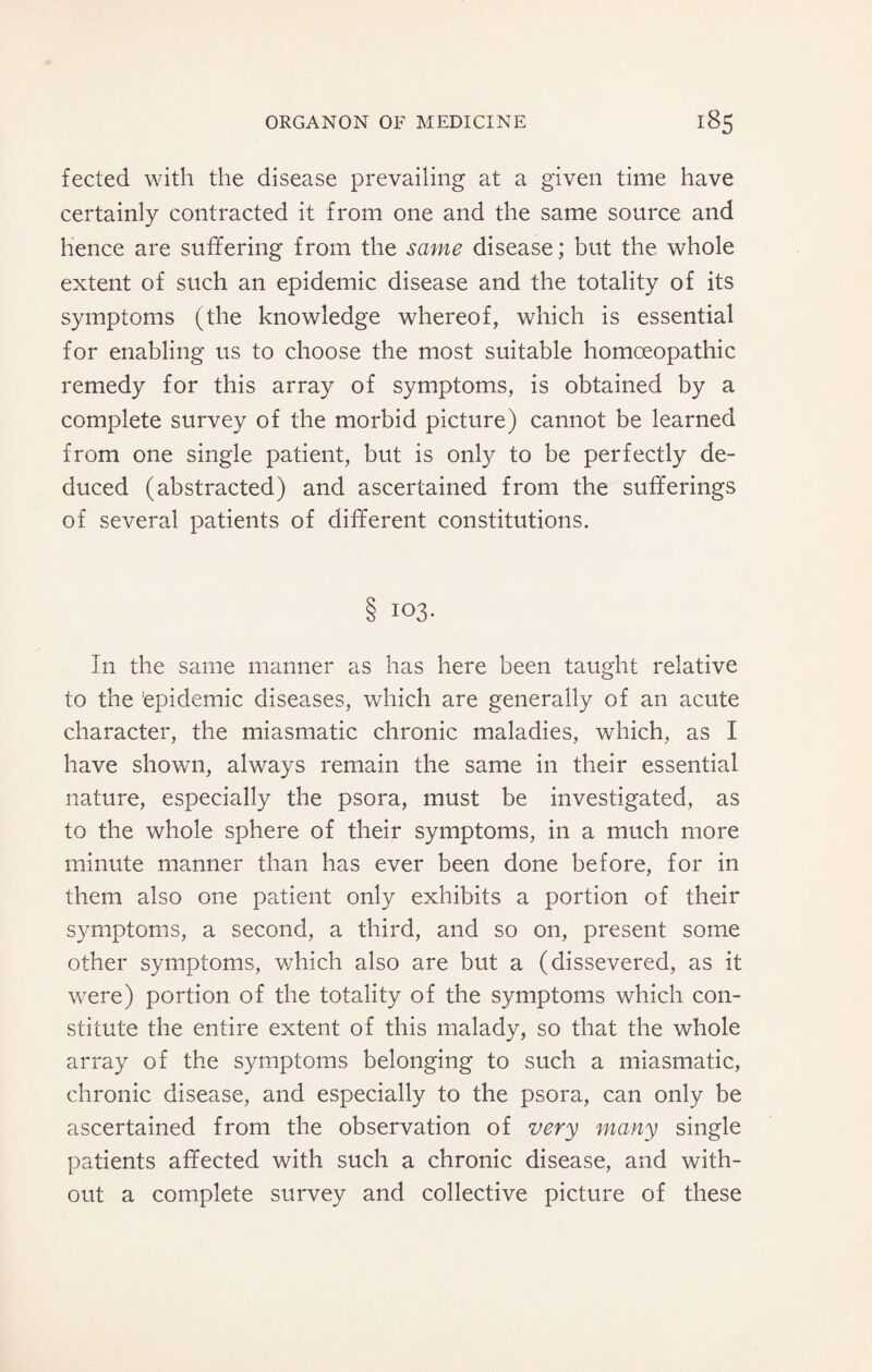 fected with the disease prevailing at a given time have certainly contracted it from one and the same source and hence are suffering from the same disease; but the whole extent of such an epidemic disease and the totality of its symptoms (the knowledge whereof, which is essential for enabling us to choose the most suitable homoeopathic remedy for this array of symptoms, is obtained by a complete survey of the morbid picture) cannot be learned from one single patient, but is only to be perfectly de¬ duced (abstracted) and ascertained from the sufferings of several patients of different constitutions. 103. In the same manner as has here been taught relative to the 'epidemic diseases, which are generally of an acute character, the miasmatic chronic maladies, which, as I have shown, always remain the same in their essential nature, especially the psora, must be investigated, as to the whole sphere of their symptoms, in a much more minute manner than has ever been done before, for in them also one patient only exhibits a portion of their symptoms, a second, a third, and so on, present some other symptoms, which also are but a (dissevered, as it were) portion of the totality of the symptoms which con¬ stitute the entire extent of this malady, so that the whole array of the symptoms belonging to such a miasmatic, chronic disease, and especially to the psora, can only be ascertained from the observation of very many single patients affected with such a chronic disease, and with¬ out a complete survey and collective picture of these