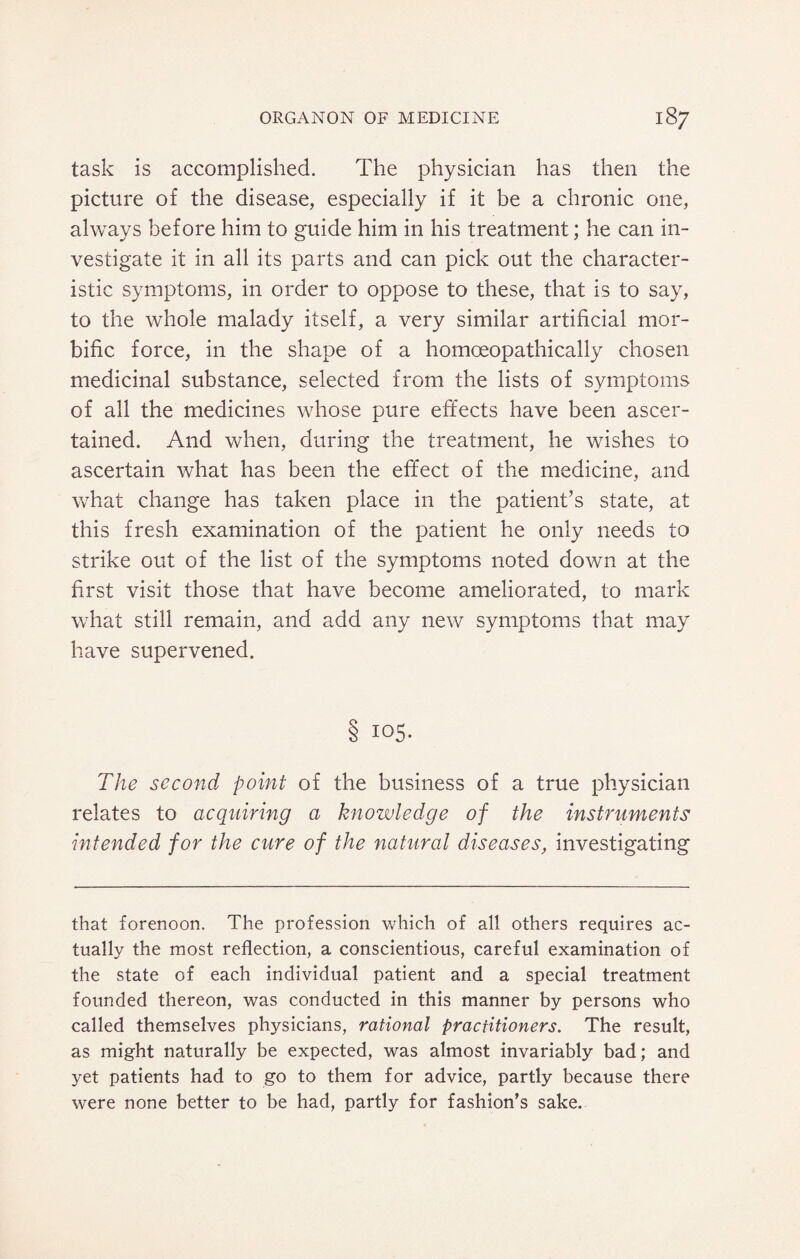 task is accomplished. The physician has then the picture of the disease, especially if it be a chronic one, always before him to guide him in his treatment; he can in¬ vestigate it in all its parts and can pick out the character¬ istic symptoms, in order to oppose to these, that is to say, to the whole malady itself, a very similar artificial mor¬ bific force, in the shape of a homoeopathically chosen medicinal substance, selected from the lists of symptoms of all the medicines whose pure effects have been ascer¬ tained. And when, during the treatment, he wishes to ascertain what has been the effect of the medicine, and what change has taken place in the patient’s state, at this fresh examination of the patient he only needs to strike out of the list of the symptoms noted down at the first visit those that have become ameliorated, to mark what still remain, and add any new symptoms that may have supervened. $ 105. The second point of the business of a true physician relates to acquiring a knowledge of the instruments intended for the cure of the natural diseases, investigating that forenoon. The profession which of all others requires ac¬ tually the most reflection, a conscientious, careful examination of the state of each individual patient and a special treatment founded thereon, was conducted in this manner by persons who called themselves physicians, rational practitioners. The result, as might naturally be expected, was almost invariably bad; and yet patients had to go to them for advice, partly because there were none better to be had, partly for fashion's sake.