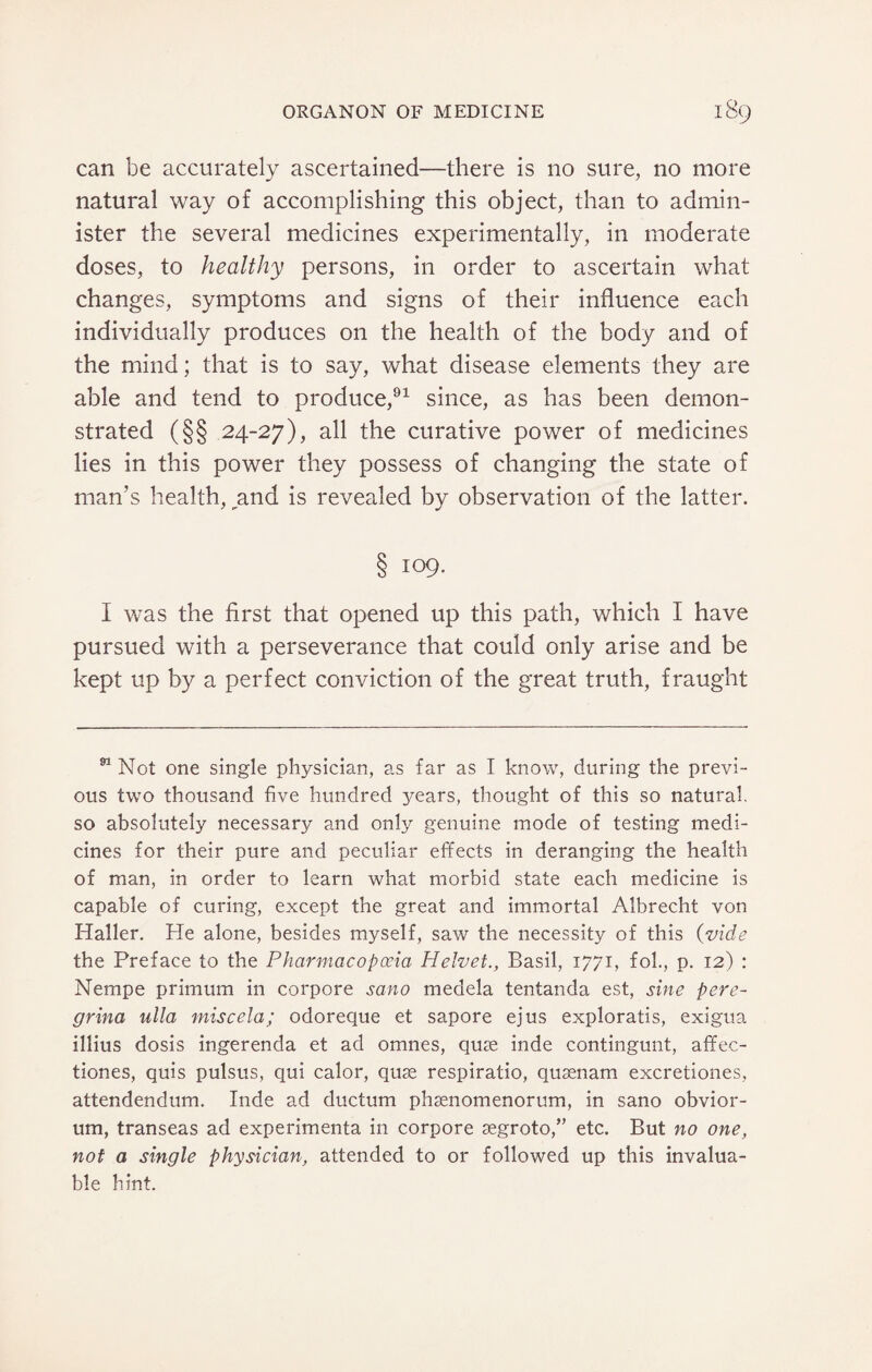 can be accurately ascertained—there is no sure, no more natural way of accomplishing this object, than to admin¬ ister the several medicines experimentally, in moderate doses, to healthy persons, in order to ascertain what changes, symptoms and signs of their influence each individually produces on the health of the body and of the mind; that is to say, what disease elements they are able and tend to produce,91 since, as has been demon¬ strated (§§ 24-27), all the curative power of medicines lies in this power they possess of changing the state of man’s health, ^and is revealed by observation of the latter. § 109. I was the first that opened up this path, which I have pursued with a perseverance that could only arise and be kept up by a perfect conviction of the great truth, fraught 91 Not one single physician, as far as I know, during the previ¬ ous two thousand five hundred years, thought of this so natural, so absolutely necessary and only genuine mode of testing medi¬ cines for their pure and peculiar effects in deranging the health of man, in order to learn what morbid state each medicine is capable of curing, except the great and immortal Albrecht von Haller. He alone, besides myself, saw the necessity of this (vide the Preface to the Pharmacopoeia Helvet., Basil, 1771, fob, p. 12) : Nempe primum in corpore sano medela tentanda est, sine pere- grina ulla miscela; odoreque et sapore ejus exploratis, exigua illius dosis ingerenda et ad omnes, quae inde contingunt, afifec- tiones, quis pulsus, qui calor, quse respiratio, qusenam excretiones, attendendum. Inde ad ductum phsenomenorum, in sano obvior- um, transeas ad experimenta in corpore aegroto,” etc. But no one, not a single physician, attended to or followed up this invalua¬ ble hint.