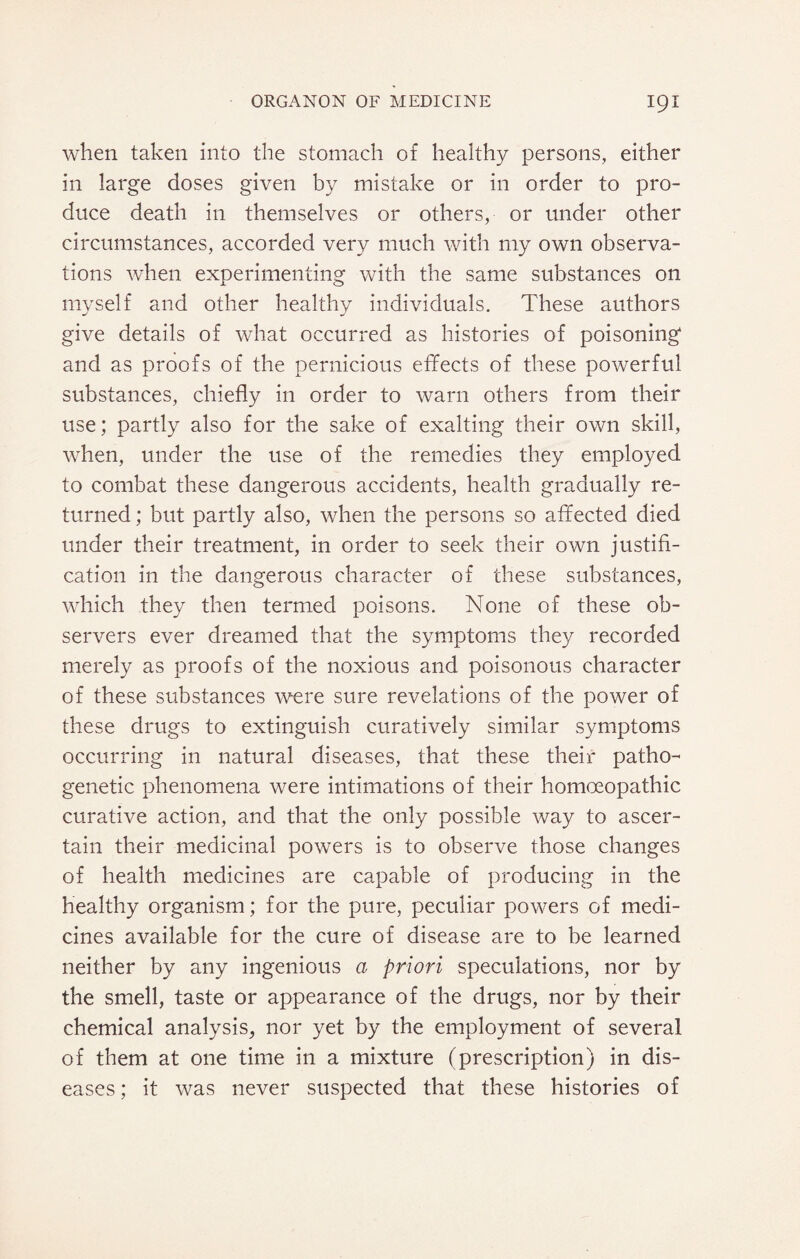 when taken into the stomach of healthy persons, either in large doses given by mistake or in order to pro¬ duce death in themselves or others, or under other circumstances, accorded very much with my own observa¬ tions when experimenting with the same substances on myself and other healthy individuals. These authors give details of what occurred as histories of poisoning and as proofs of the pernicious effects of these powerful substances, chiefly in order to warn others from their use; partly also for the sake of exalting their own skill, when, under the use of the remedies they employed to combat these dangerous accidents, health gradually re¬ turned ; but partly also, when the persons so affected died under their treatment, in order to seek their own justifi¬ cation in the dangerous character of these substances, which they then termed poisons. None of these ob¬ servers ever dreamed that the symptoms they recorded merely as proofs of the noxious and poisonous character of these substances were sure revelations of the power of these drugs to extinguish curatively similar symptoms occurring in natural diseases, that these their patho¬ genetic phenomena were intimations of their homoeopathic curative action, and that the only possible way to ascer¬ tain their medicinal powers is to observe those changes of health medicines are capable of producing in the healthy organism; for the pure, peculiar powers of medi¬ cines available for the cure of disease are to be learned neither by any ingenious a priori speculations, nor by the smell, taste or appearance of the drugs, nor by their chemical analysis, nor yet by the employment of several of them at one time in a mixture (prescription) in dis¬ eases ; it was never suspected that these histories of