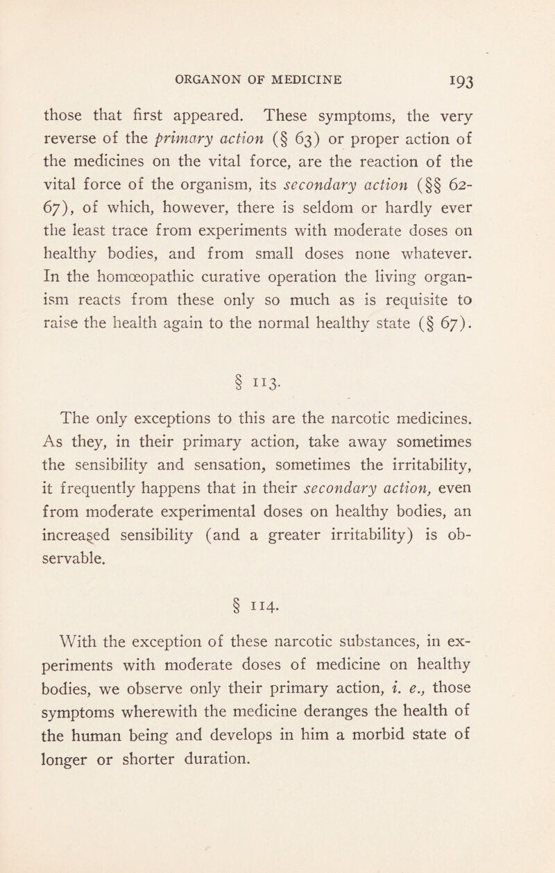 those that first appeared. These symptoms, the very reverse of the primary action (§ 63) or proper action of the medicines on the vital force, are the reaction of the vital force of the organism, its secondary action (§§ 62- 67), of which, however, there is seldom or hardly ever the least trace from experiments with moderate doses on healthy bodies, and from small doses none whatever. In the homoeopathic curative operation the living organ¬ ism reacts from these only so much as is requisite to raise the health again to the normal healthy state (§ 67). 8 IX3- The only exceptions to this are the narcotic medicines. As they, in their primary action, take away sometimes the sensibility and sensation, sometimes the irritability, it frequently happens that in their secondary action, even from moderate experimental doses on healthy bodies, an increased sensibility (and a greater irritability) is ob¬ servable. 8 114. With the exception of these narcotic substances, in ex¬ periments with moderate doses of medicine on healthy bodies, we observe only their primary action, i. e., those symptoms wherewith the medicine deranges the health of the human being and develops in him a morbid state of longer or shorter duration.