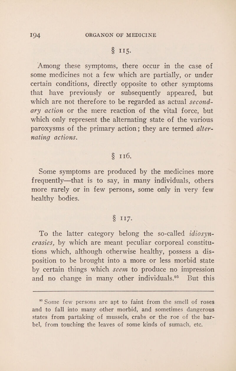 8 II5- Among these symptoms, there occur in the case of some medicines not a few which are partially, or under certain conditions, directly opposite to other symptoms that have previously or subsequently appeared, but which are not therefore to be regarded as actual second¬ ary action or the mere reaction of the vital force, but which only represent the alternating state of the various paroxysms of the primary action; they are termed alter¬ nating actions. § 116. Some symptoms are produced by the medicines more frequently—that is to say, in many individuals, others more rarely or in few persons, some only in very few healthy bodies. § 117. To the latter category belong the so-called idiosyn¬ crasies, by which are meant peculiar corporeal constitu¬ tions which, although otherwise healthy, possess a dis¬ position to be brought into a more or less morbid state by certain things which seem to produce no impression and no change in many other individuals.95 But this 95 Some few persons are apt to faint from the smell of roses and to fall into many other morbid, and sometimes dangerous states from partaking of mussels, crabs or the roe of the bar¬ bel, from touching the leaves of some kinds of sumach, etc.