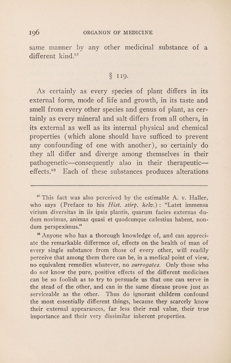 same manner by any other medicinal substance of a different kind.07 8 II9- As certainly as every species of plant differs in its external form, mode of life and growth, in its taste and smell from every other species and genus of plant, as cer¬ tainly as every mineral and salt differs from all others, in its external as well as its internal physical and chemical properties (which alone should have sufficed to prevent any confounding of one with another), so certainly do they all differ and diverge among themselves in their pathogenetic—consequently also in their therapeutic— effects.98 Each of these substances produces alterations 97 This fact was also perceived by the estimable A. v. Haller, who says (Preface to his Hist, stirp. helv.) : “Latet immensa virium diversitas in iis ipsis plantis, quarum facies externas du- dnm novimus, animas quasi et quodcunque cadestius habent, non- dum perspeximus.” 98 Anyone who has a thorough knowledge of, and can appreci¬ ate the remarkable difference of, effects on the health of man of every single substance from those of every other, will readily perceive that among them there can be, in a medical point of view, no equivalent remedies whatever, no surrogates. Only those who do not know the pure, positive effects of the different medicines can be so foolish as to try to persuade us that one can serve in the stead of the other, and can in the same disease prove just as serviceable as the other. Thus do ignorant children confound the most essentially different things, because they scarcely know their external appearances, far less their real value, their true importance and their very dissimilar inherent properties.