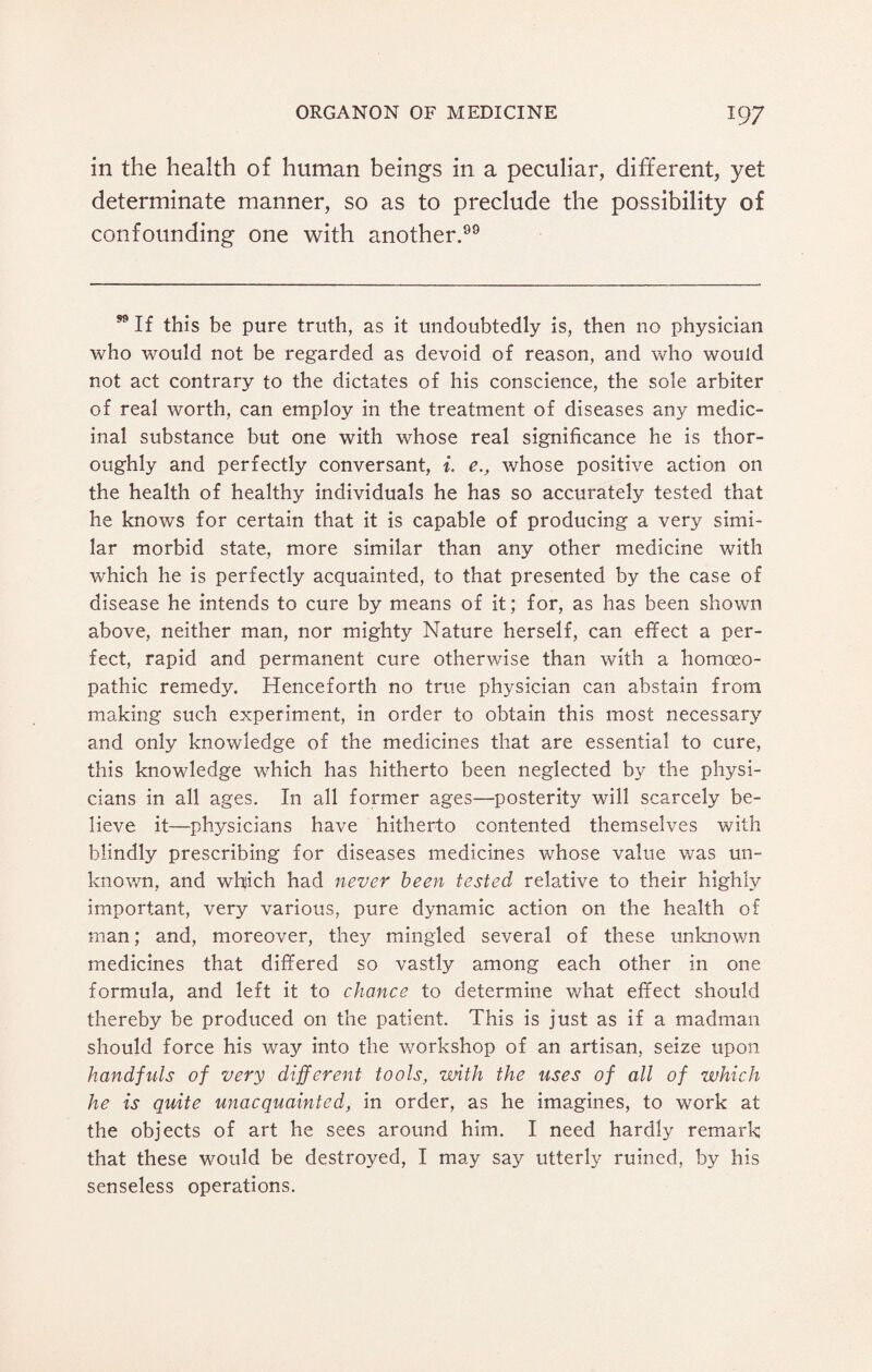 in the health of human beings in a peculiar, different, yet determinate manner, so as to preclude the possibility of confounding one with another. 99 If this be pure truth, as it undoubtedly is, then no physician who would not be regarded as devoid of reason, and who would not act contrary to the dictates of his conscience, the sole arbiter of real worth, can employ in the treatment of diseases any medic¬ inal substance but one with whose real significance he is thor¬ oughly and perfectly conversant, i. e., whose positive action on the health of healthy individuals he has so accurately tested that he knows for certain that it is capable of producing a very simi¬ lar morbid state, more similar than any other medicine with which he is perfectly acquainted, to that presented by the case of disease he intends to cure by means of it; for, as has been shown above, neither man, nor mighty Nature herself, can effect a per¬ fect, rapid and permanent cure otherwise than with a homoeo¬ pathic remedy. Henceforth no true physician can abstain from making such experiment, in order to obtain this most necessary and only knowledge of the medicines that are essential to cure, this knowledge which has hitherto been neglected by the physi¬ cians in all ages. I11 all former ages—posterity will scarcely be¬ lieve it—physicians have hitherto contented themselves with blindly prescribing for diseases medicines whose value was un¬ known, and which had never been tested relative to their highly important, very various, pure dynamic action on the health of man; and, moreover, they mingled several of these unknown medicines that differed so vastly among each other in one formula, and left it to chance to determine what effect should thereby be produced on the patient. This is just as if a madman should force his way into the workshop of an artisan, seize upon handfuls of very different tools, with the uses of all of which he is quite unacquainted, in order, as he imagines, to work at the objects of art he sees around him. I need hardly remark that these would be destroyed, I may say utterly ruined, by his senseless operations.
