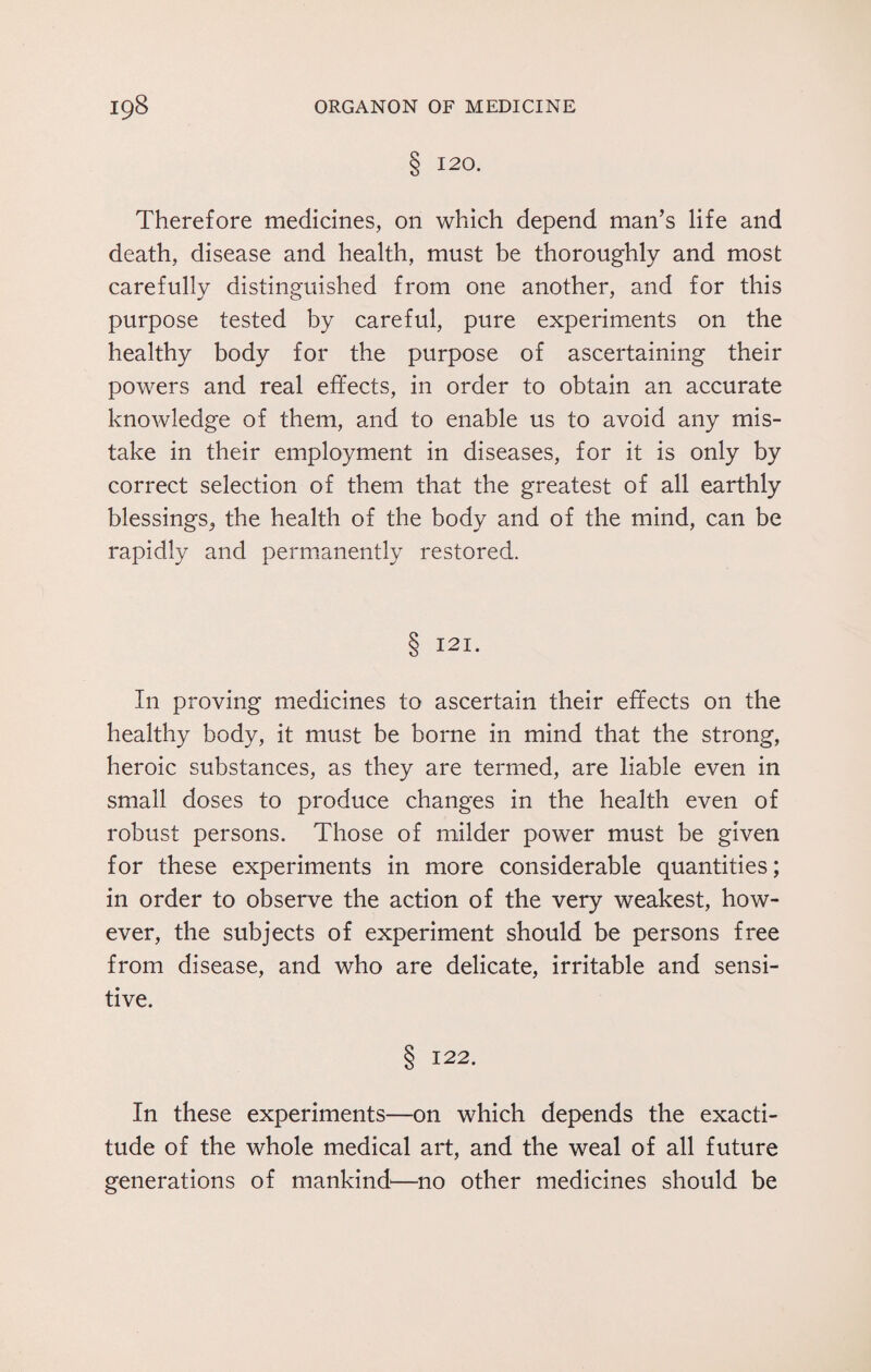 S 120. Therefore medicines, on which depend man’s life and death, disease and health, must be thoroughly and most carefully distinguished from one another, and for this purpose tested by careful, pure experiments on the healthy body for the purpose of ascertaining their powers and real effects, in order to obtain an accurate knowledge of them, and to enable us to avoid any mis¬ take in their employment in diseases, for it is only by correct selection of them that the greatest of all earthly blessings, the health of the body and of the mind, can be rapidly and permanently restored. S 121- In proving medicines to ascertain their effects on the healthy body, it must be borne in mind that the strong, heroic substances, as they are termed, are liable even in small doses to produce changes in the health even of robust persons. Those of milder power must be given for these experiments in more considerable quantities; in order to observe the action of the very weakest, how¬ ever, the subjects of experiment should be persons free from disease, and who are delicate, irritable and sensi¬ tive. § 122. In these experiments—on which depends the exacti¬ tude of the whole medical art, and the weal of all future generations of mankind'—no other medicines should be