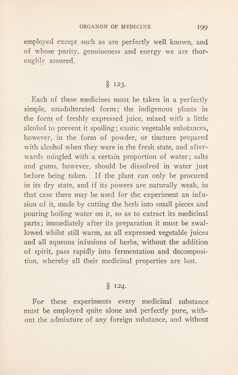 employed except such as are perfectly well known, and of whose purity, genuineness and energy we are thor¬ oughly assured. 8 I23* Each of these medicines must be taken in a perfectly simple, unadulterated form; the indigenous plants in the form of freshly expressed juice, mixed with a little alcohol to prevent it spoiling; exotic vegetable substances, however, in the form of powder, or tincture prepared with alcohol when they were in the fresh state, and after¬ wards mingled with a certain proportion of water; salts and gums, however, should be dissolved in water just before being taken. If the plant can only be procured in its dry state, and if its powers are naturally weak, in that case there may be used for the experiment an infu¬ sion of it, made by cutting the herb into small pieces and pouring boiling water on it, so as to extract its medicinal parts; immediately after its preparation it must be swal¬ lowed whilst still warm, as all expressed vegetable juices and all aqueous infusions of herbs, without the addition of spirit, pass rapidly into fermentation and decomposi¬ tion, whereby all their medicinal properties are lost. 8 I24- For these experiments every medicinal substance must be employed quite alone and perfectly pure, with¬ out the admixture of any foreign substance, and without