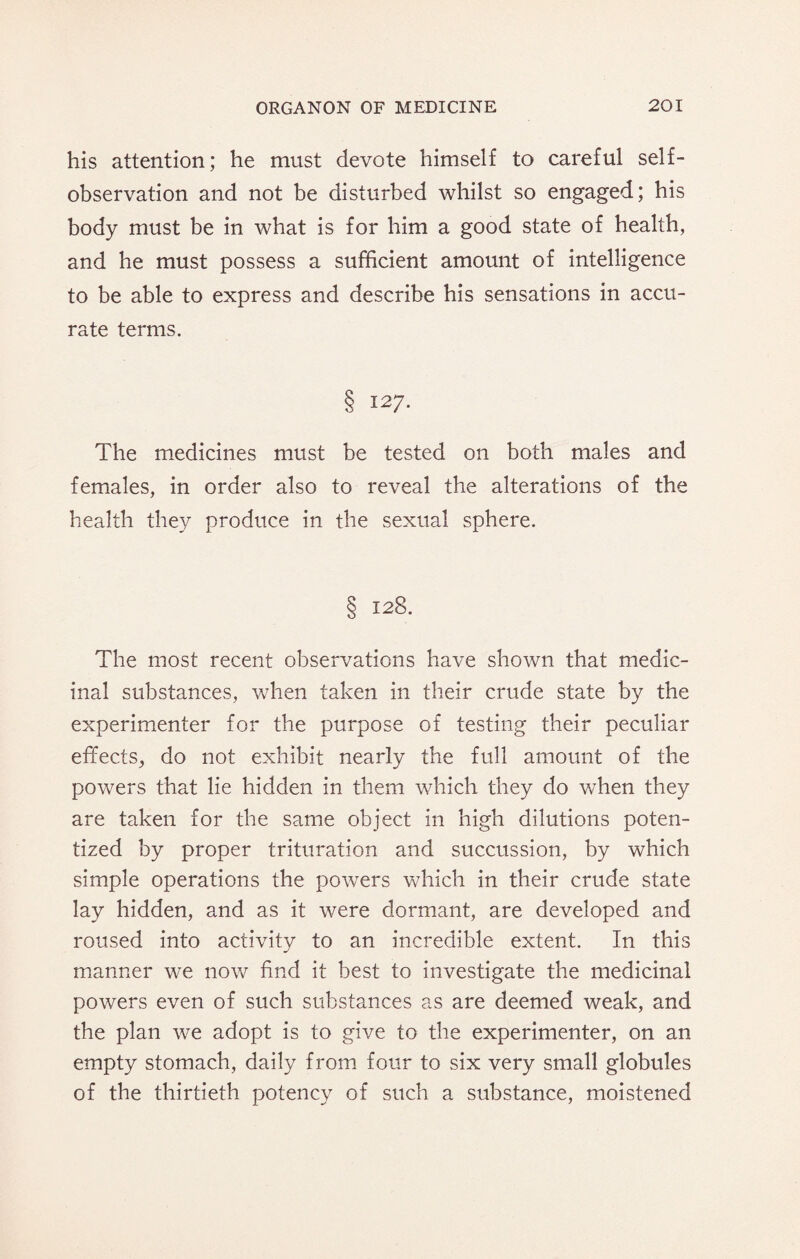 his attention; he must devote himself to careful self¬ observation and not be disturbed whilst so engaged; his body must be in what is for him a good state of health, and he must possess a sufficient amount of intelligence to be able to express and describe his sensations in accu¬ rate terms. § 127. The medicines must be tested on both males and females, in order also to reveal the alterations of the health they produce in the sexual sphere. § 128. The most recent observations have shown that medic¬ inal substances, when taken in their crude state by the experimenter for the purpose of testing their peculiar effects, do not exhibit nearly the full amount of the powers that lie hidden in them which they do when they are taken for the same object in high dilutions poten- tized by proper trituration and succussion, by which simple operations the powers which in their crude state lay hidden, and as it were dormant, are developed and roused into activity to an incredible extent. In this manner we now find it best to investigate the medicinal powers even of such substances as are deemed weak, and the plan we adopt is to give to the experimenter, on an empty stomach, daily from four to six very small globules of the thirtieth potency of such a substance, moistened