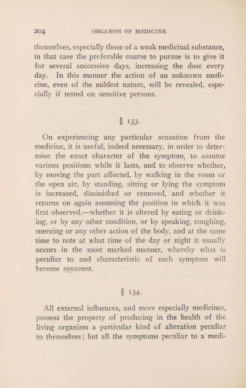 themselves, especially those of a weak medicinal substance, in that case the preferable course to pursue is to give it for several successive days, increasing the dose every day. In this manner the action of an unknown medi¬ cine, even of the mildest nature, will be revealed, espe¬ cially if tested on sensitive persons. 3 I33- * On experiencing any particular sensation from the medicine, it is useful, indeed necessary, in order to deter¬ mine the exact character of the symptom, to assume various positions while it lasts, and to observe whether, by moving the part affected, by walking in the room or the open air, by standing, sitting or lying the symptom is increased, diminished or removed, and whether it returns on again assuming the position in which it was first observed,—whether it is altered by eating or drink¬ ing, or by any other condition, or by speaking, coughing, sneezing or any other action of the body, and at the same time to note at what time of the day or night it usually occurs in the most marked manner, whereby what is peculiar to and characteristic of each symptom will become apparent. 8 134- All external influences, and more especially medicines, possess the property of producing in the health of the living organism a particular kind of alteration peculiar to themselves; but all the symptoms peculiar to a medi-