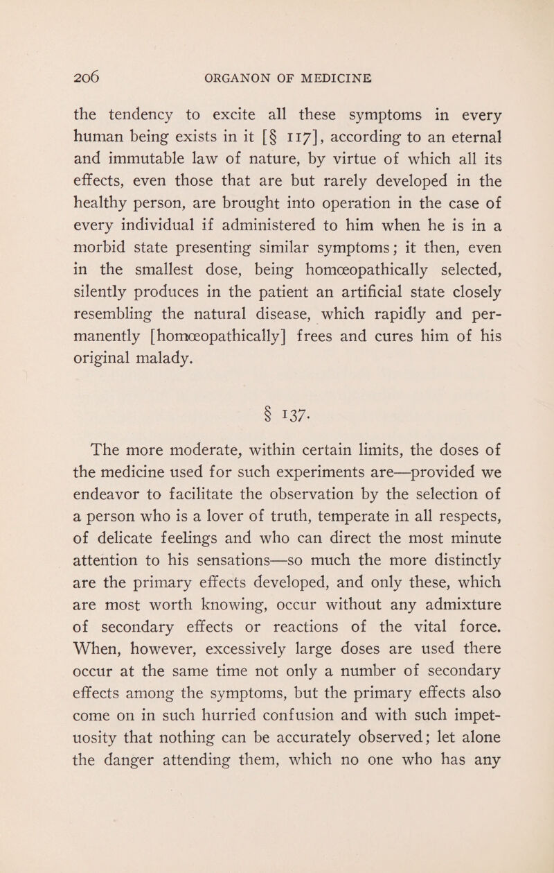 the tendency to excite all these symptoms in every human being exists in it [§ 117], according to an eternal and immutable law of nature, by virtue of which all its effects, even those that are but rarely developed in the healthy person, are brought into operation in the case of every individual if administered to him when he is in a morbid state presenting similar symptoms; it then, even in the smallest dose, being homoeopathically selected, silently produces in the patient an artificial state closely resembling the natural disease, which rapidly and per¬ manently [homoeopathically] frees and cures him of his original malady. 137. The more moderate, within certain limits, the doses of the medicine used for such experiments are—provided we endeavor to facilitate the observation by the selection of a person who is a lover of truth, temperate in all respects, of delicate feelings and who can direct the most minute attention to his sensations—so much the more distinctly are the primary effects developed, and only these, which are most worth knowing, occur without any admixture of secondary effects or reactions of the vital force. When, however, excessively large doses are used there occur at the same time not only a number of secondary effects among the symptoms, but the primary effects also come on in such hurried confusion and with such impet¬ uosity that nothing can be accurately observed; let alone the danger attending them, which no one who has any