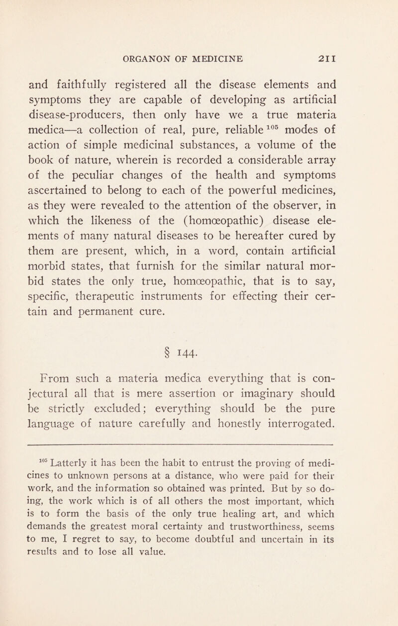 and faithfully registered all the disease elements and symptoms they are capable of developing as artificial disease-producers, then only have we a true materia medica—a collection of real, pure, reliable 105 modes of action of simple medicinal substances, a volume of the book of nature, wherein is recorded a considerable array of the peculiar changes of the health and symptoms ascertained to belong to each of the powerful medicines, as they were revealed to the attention of the observer, in which the likeness of the (homoeopathic) disease ele¬ ments of many natural diseases to be hereafter cured by them are present, which, in a word, contain artificial morbid states, that furnish for the similar natural mor¬ bid states the only true, homoeopathic, that is to say, specific, therapeutic instruments for effecting their cer¬ tain and permanent cure. 8 144- From such a materia medica everything that is con¬ jectural all that is mere assertion or imaginary should be strictly excluded; everything should be the pure language of nature carefully and honestly interrogated. 103 Latterly it has been the habit to entrust the proving of medi¬ cines to unknown persons at a distance, who were paid for their work, and the information so obtained was printed. But by so do¬ ing, the work which is of all others the most important, which is to form the basis of the only true healing art, and which demands the greatest moral certainty and trustworthiness, seems to me, I regret to say, to become doubtful and uncertain in its results and to lose all value.
