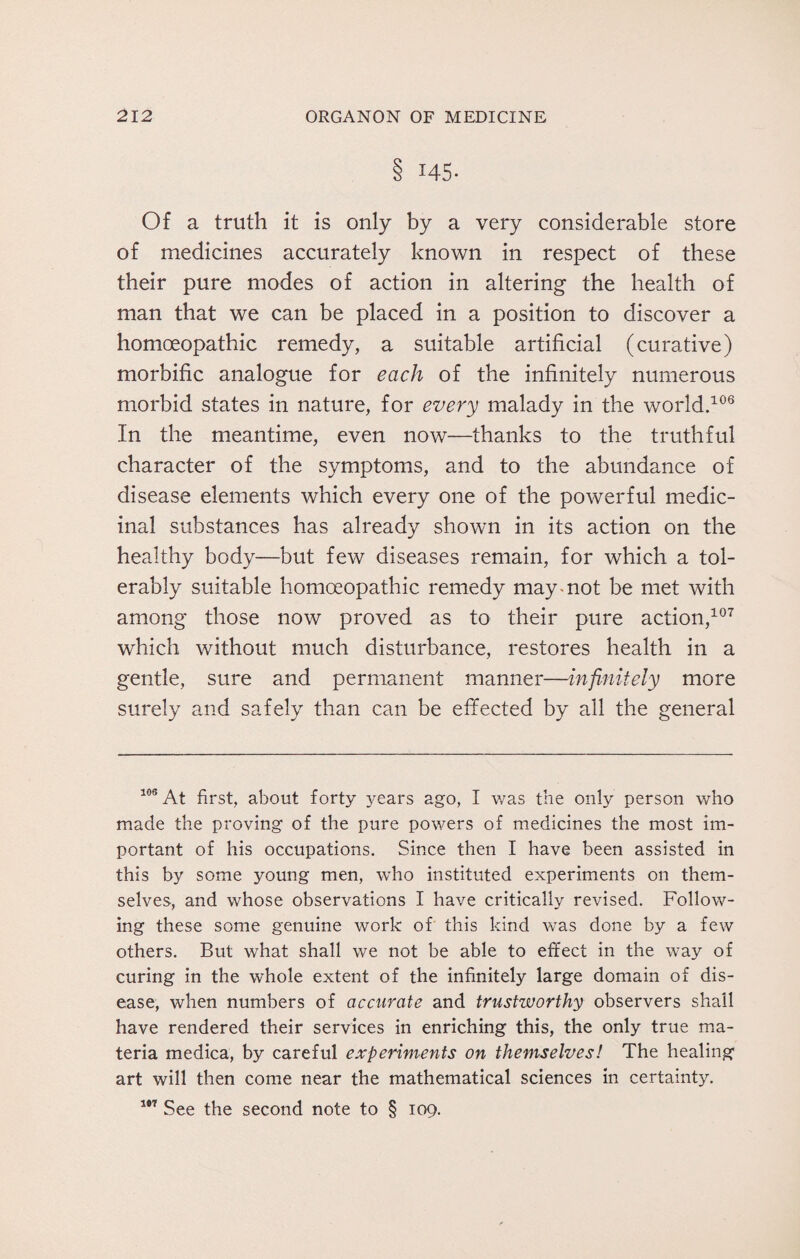 8 145- Of a truth it is only by a very considerable store of medicines accurately known in respect of these their pure modes of action in altering the health of man that we can be placed in a position to discover a homoeopathic remedy, a suitable artificial (curative) morbific analogue for each of the infinitely numerous morbid states in nature, for every malady in the world.106 In the meantime, even now—thanks to the truthful character of the symptoms, and to the abundance of disease elements which every one of the powerful medic¬ inal substances has already shown in its action on the healthy body—but few diseases remain, for which a tol¬ erably suitable homoeopathic remedy may mot be met with among those now proved as to their pure action,107 which without much disturbance, restores health in a gentle, sure and permanent manner—infinitely more surely and safely than can be effected by all the general 103 At first, about forty years ago, I was the only person who made the proving of the pure powers of medicines the most im¬ portant of his occupations. Since then I have been assisted in this by some young men, wdio instituted experiments on them¬ selves, and whose observations I have critically revised. Follow¬ ing these some genuine work of this kind was done by a few others. But what shall we not be able to effect in the way of curing in the whole extent of the infinitely large domain of dis¬ ease, when numbers of accurate and trustworthy observers shall have rendered their services in enriching this, the only true ma¬ teria medica, by careful experiments on themselves! The healing art will then come near the mathematical sciences in certainty. 107 See the second note to § 109.