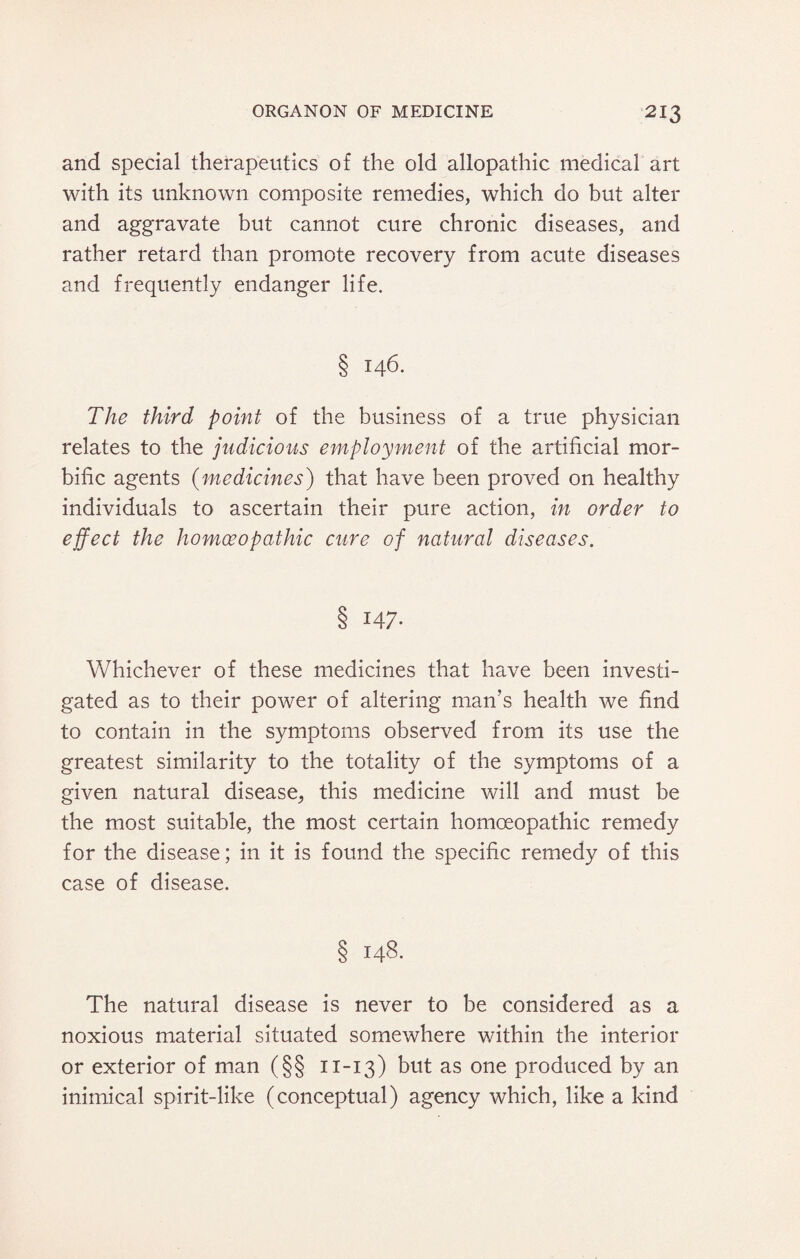 and special therapeutics of the old allopathic medical art with its unknown composite remedies, which do but alter and aggravate but cannot cure chronic diseases, and rather retard than promote recovery from acute diseases and frequently endanger life. § 146. The third point of the business of a true physician relates to the judicious employment of the artificial mor¬ bific agents (medicines) that have been proved on healthy individuals to ascertain their pure action, in order to effect the homoeopathic cure of natural diseases. 8 I47- Whichever of these medicines that have been investi¬ gated as to their power of altering man’s health we find to contain in the symptoms observed from its use the greatest similarity to the totality of the symptoms of a given natural disease, this medicine will and must be the most suitable, the most certain homoeopathic remedy for the disease; in it is found the specific remedy of this case of disease. § 148. The natural disease is never to be considered as a noxious material situated somewhere within the interior or exterior of man (§§ 11-13) but as one produced by an inimical spirit-like (conceptual) agency which, like a kind