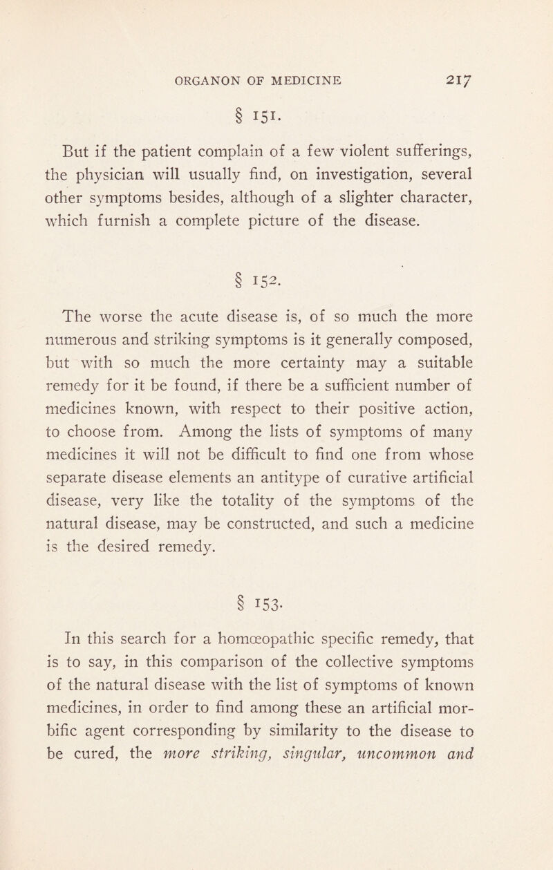 8 I5I- But if the patient complain of a few violent sufferings, the physician will usually find, on investigation, several other symptoms besides, although of a slighter character, which furnish a complete picture of the disease. § 152. The worse the acute disease is, of so much the more numerous and striking symptoms is it generally composed, but with so much the more certainty may a suitable remedy for it be found, if there be a sufficient number of medicines known, with respect to their positive action, to choose from. Among the lists of symptoms of many medicines it will not be difficult to find one from whose separate disease elements an antitype of curative artificial disease, very like the totality of the symptoms of the natural disease, may be constructed, and such a medicine is the desired remedy. 8 153. In this search for a homoeopathic specific remedy, that is to say, in this comparison of the collective symptoms of the natural disease with the list of symptoms of known medicines, in order to find among these an artificial mor¬ bific agent corresponding by similarity to the disease to be cured, the more striking, singular, uncommon and