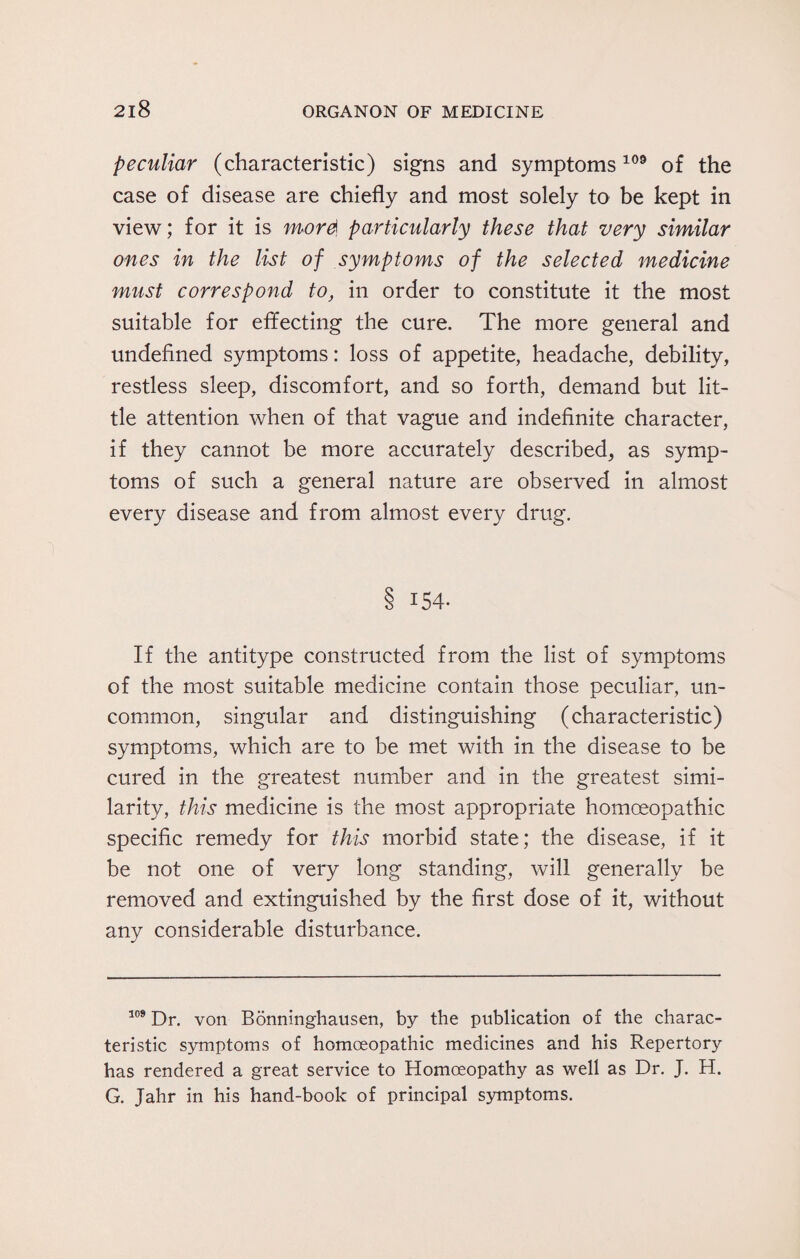 peculiar (characteristic) signs and symptoms109 of the case of disease are chiefly and most solely to be kept in view; for it is mord particularly these that very similar ones in the list of symptoms of the selected medicine must correspond to, in order to constitute it the most suitable for effecting the cure. The more general and undefined symptoms: loss of appetite, headache, debility, restless sleep, discomfort, and so forth, demand but lit¬ tle attention when of that vague and indefinite character, if they cannot be more accurately described, as symp¬ toms of such a general nature are observed in almost every disease and from almost every drug. 8 154- If the antitype constructed from the list of symptoms of the most suitable medicine contain those peculiar, un¬ common, singular and distinguishing (characteristic) symptoms, which are to be met with in the disease to be cured in the greatest number and in the greatest simi¬ larity, this medicine is the most appropriate homoeopathic specific remedy for this morbid state; the disease, if it be not one of very long standing, will generally be removed and extinguished by the first dose of it, without any considerable disturbance. 109 Dr. von Bonninghausen, by the publication of the charac¬ teristic symptoms of homoeopathic medicines and his Repertory has rendered a great service to Homoeopathy as well as Dr. J. H. G. Jahr in his hand-book of principal symptoms.