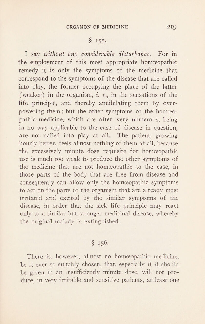 8 155* I say without any considerable disturbance. For in the employment of this most appropriate homoeopathic remedy it is only the symptoms of the medicine that correspond to the symptoms of the disease that are called into play, the former occupying the place of the latter (weaker) in the organism, i. e., in the sensations of the life principle, and thereby annihilating them by over¬ powering them; but the other symptoms of the homoeo¬ pathic medicine, which are often very numerous, being in no way applicable to the case of disease in question, are not called into play at all. The patient, growing hourly better, feels almost nothing of them at all, because the excessively minute dose requisite for homoeopathic use is much too weak to produce the other symptoms of the medicine that are not homoeopathic to the case, in those parts of the body that are free from disease and consequently can allow only the homoeopathic symptoms to act on the parts of the organism that are already most irritated and excited by the similar symptoms of the disease, in order that the sick life principle may react only to a similar but stronger medicinal disease, whereby the original malady is extinguished. § 156. There is, however, almost no homoeopathic medicine, be it ever so suitably chosen, that, especially if it should be given in an insufficiently minute dose, will not pro¬ duce, in very irritable and sensitive patients^ at least one