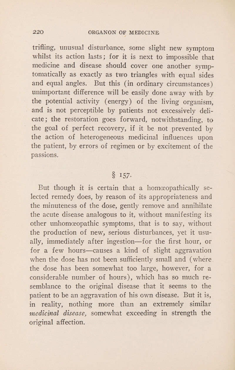 trifling, unusual disturbance, some slight new symptom whilst its action lasts; for it is next to impossible that medicine and disease should cover one another symp¬ tomatically as exactly as two triangles with equal sides and equal angles. But this (in ordinary circumstances) unimportant difference will be easily done away with by the potential activity (energy) of the living organism, and is not perceptible by patients not excessively deli¬ cate; the restoration goes forward, notwithstanding, to the goal of perfect recovery, if it be not prevented by the action of heterogeneous medicinal influences upon the patient, by errors of regimen or by excitement of the passions. 8 157* But though it is certain that a homoeopathically se¬ lected remedy does, by reason of its appropriateness and the minuteness of the dose, gently remove and annihilate the acute disease analogous to it, without manifesting its other unhomoeopathic symptoms, that is to say, without the production of new, serious disturbances, yet it usu¬ ally, immediately after ingestion—for the first hour, or for a few hours—causes a kind of slight aggravation when the dose has not been sufficiently small and (where the dose has been somewhat too large, however, for a considerable number of hours), which has so much re¬ semblance to the original disease that it seems to the patient to be an aggravation of his own disease. But it is, in reality, nothing more than an extremely similar medicinal disease, somewhat exceeding in strength the original affection.
