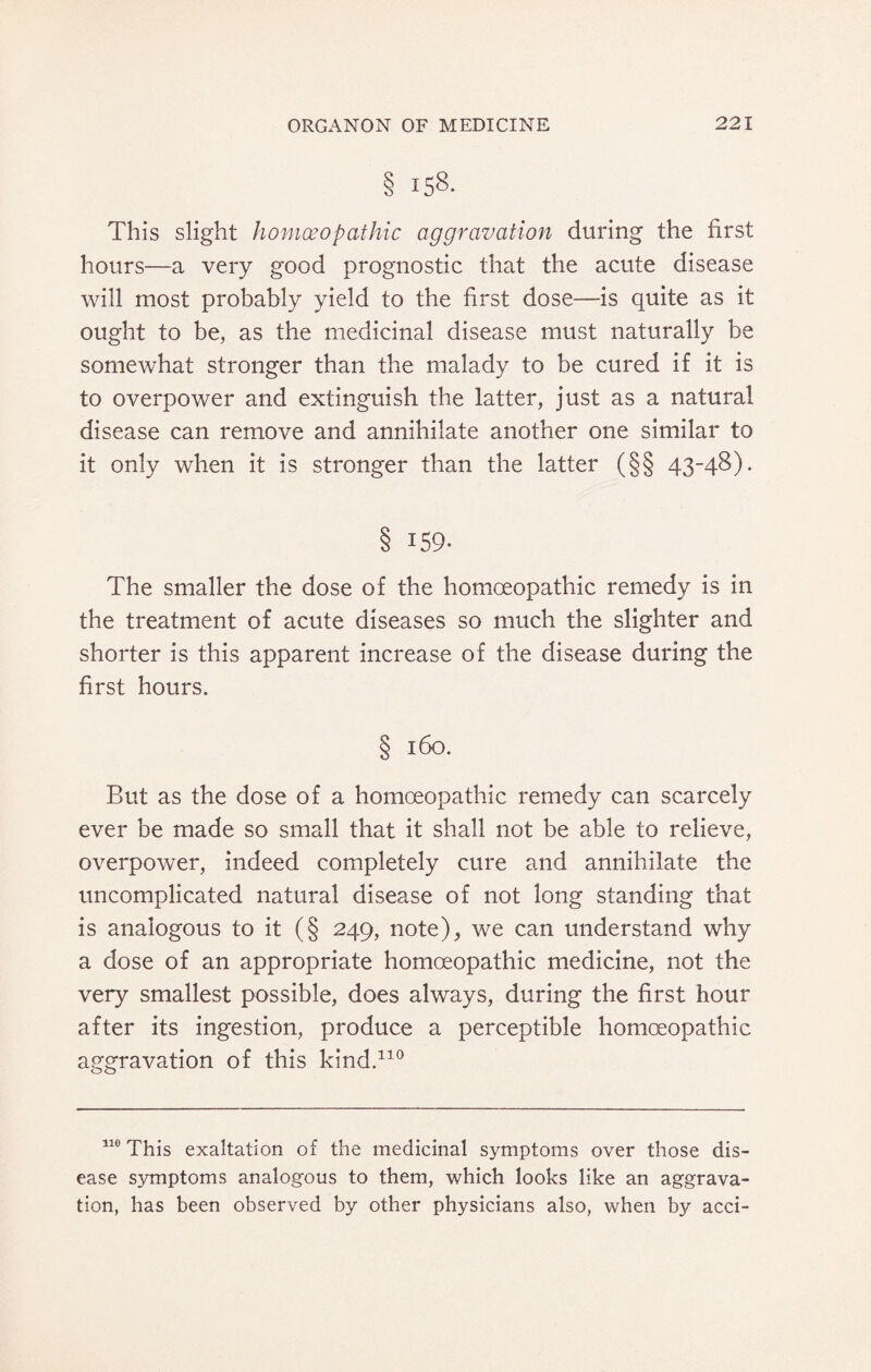 § 158. This slight homoeopathic aggravation during the first hours—a very good prognostic that the acute disease will most probably yield to the first dose—is quite as it ought to be, as the medicinal disease must naturally be somewhat stronger than the malady to be cured if it is to overpower and extinguish the latter, just as a natural disease can remove and annihilate another one similar to it only when it is stronger than the latter (§§ 43-48). § 159- The smaller the dose of the homoeopathic remedy is in the treatment of acute diseases so much the slighter and shorter is this apparent increase of the disease during the first hours. § 160. But as the dose of a homoeopathic remedy can scarcely ever be made so small that it shall not be able to relieve, overpower, indeed completely cure and annihilate the uncomplicated natural disease of not long standing that is analogous to it (§ 249, note), we can understand why a dose of an appropriate homoeopathic medicine, not the very smallest possible, does always, during the first hour after its ingestion, produce a perceptible homoeopathic aggravation of this kind.110 110 This exaltation of the medicinal symptoms over those dis¬ ease symptoms analogous to them, which looks like an aggrava¬ tion, has been observed by other physicians also, when by acci-
