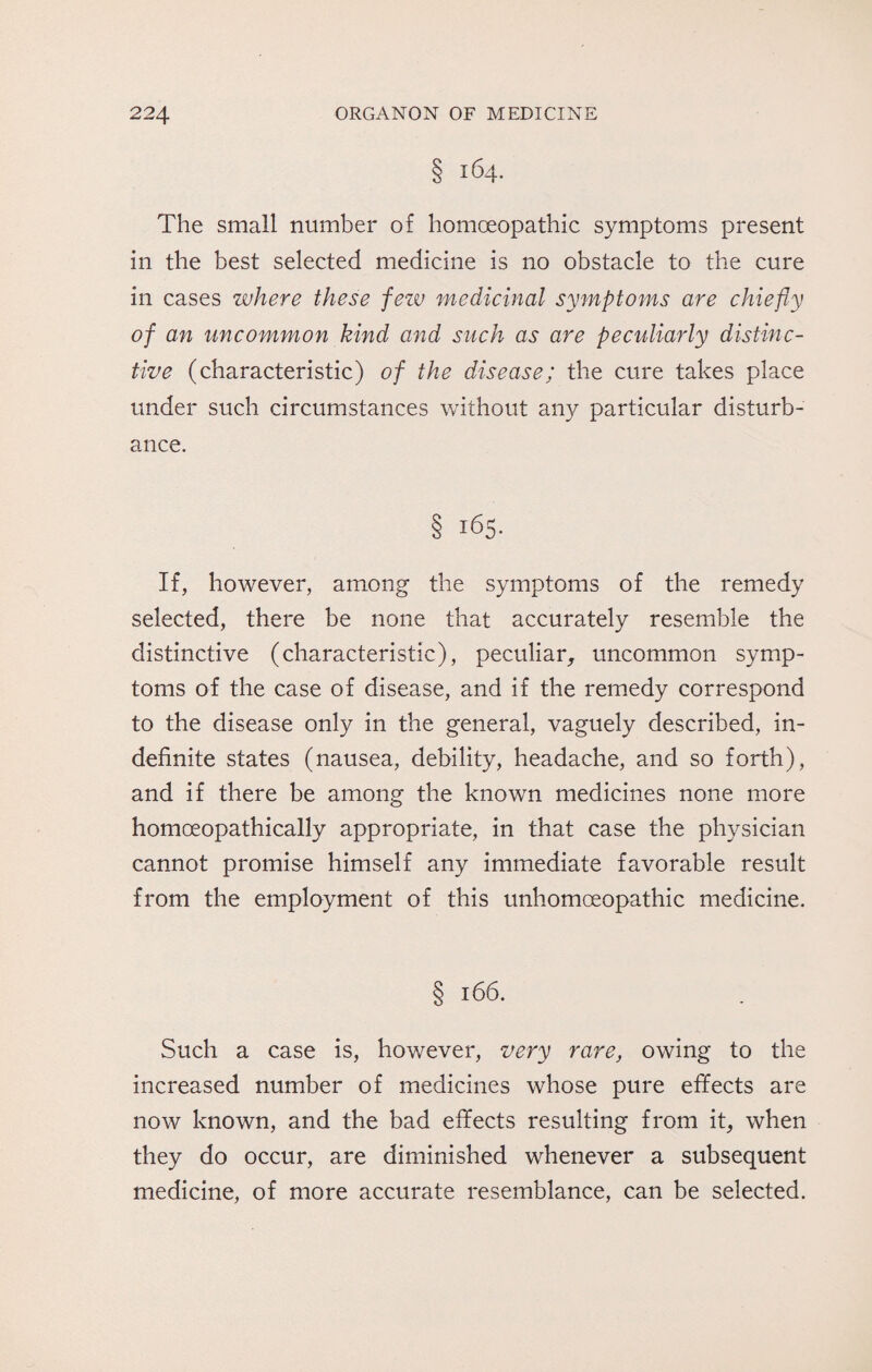 § 164. The small number of homoeopathic symptoms present in the best selected medicine is no obstacle to the cure in cases where these fezv medicinal symptoms are chiefly of an uncommon kind and such as are peculiarly distinc¬ tive (characteristic) of the disease; the cure takes place under such circumstances without any particular disturb¬ ance. § 165. If, however, among the symptoms of the remedy selected, there be none that accurately resemble the distinctive (characteristic), peculiar, uncommon symp¬ toms of the case of disease, and if the remedy correspond to the disease only in the general, vaguely described, in¬ definite states (nausea, debility, headache, and so forth), and if there be among the known medicines none more homoeopathically appropriate, in that case the physician cannot promise himself any immediate favorable result from the employment of this unhomoeopathic medicine. § 166. Such a case is, however, very rare, owing to the increased number of medicines whose pure effects are now known, and the bad effects resulting from it, when they do occur, are diminished whenever a subsequent medicine, of more accurate resemblance, can be selected.