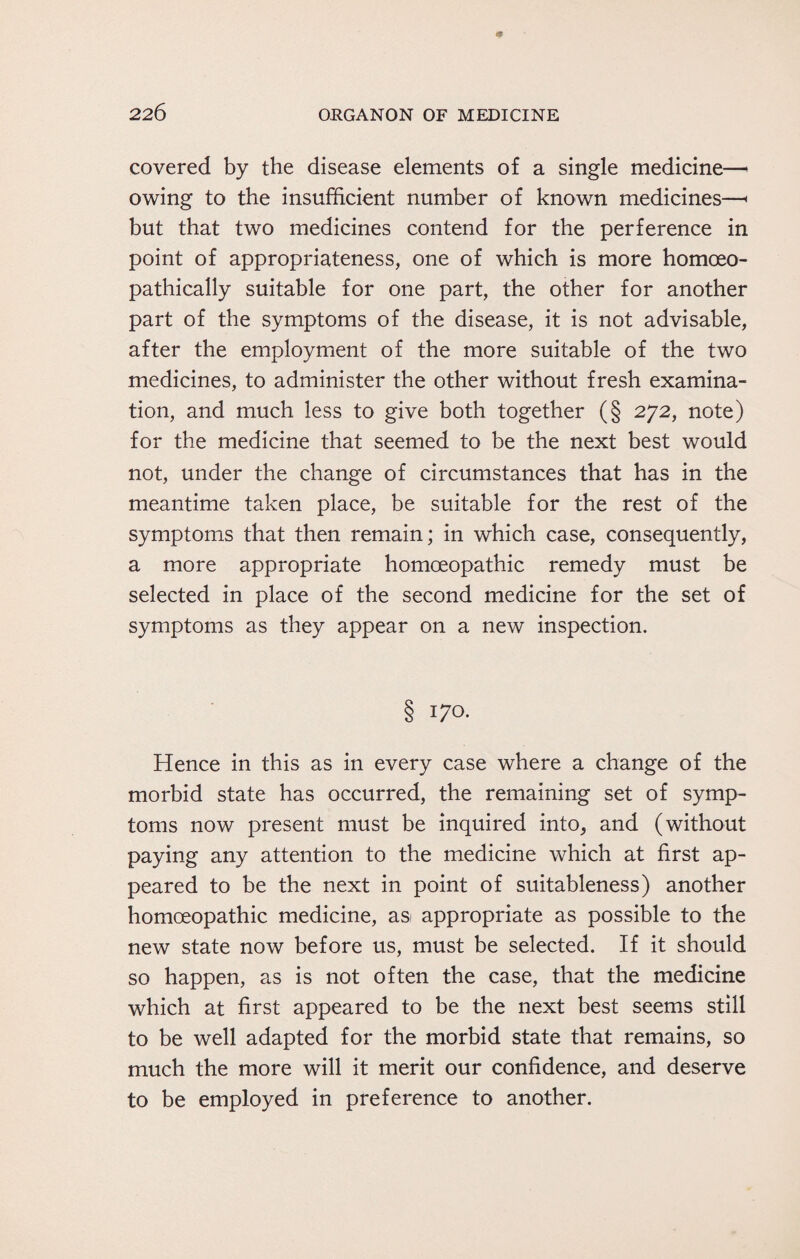 covered by the disease elements of a single medicine—> owing to the insufficient number of known medicines—< but that two medicines contend for the perference in point of appropriateness, one of which is more homoeo- pathically suitable for one part, the other for another part of the symptoms of the disease, it is not advisable, after the employment of the more suitable of the two medicines, to administer the other without fresh examina¬ tion, and much less to give both together (§ 272, note) for the medicine that seemed to be the next best would not, under the change of circumstances that has in the meantime taken place, be suitable for the rest of the symptoms that then remain; in which case, consequently, a more appropriate homoeopathic remedy must be selected in place of the second medicine for the set of symptoms as they appear on a new inspection. § 170. Hence in this as in every case where a change of the morbid state has occurred, the remaining set of symp¬ toms now present must be inquired into, and (without paying any attention to the medicine which at first ap¬ peared to be the next in point of suitableness) another homoeopathic medicine, as appropriate as possible to the new state now before us, must be selected. If it should so happen, as is not often the case, that the medicine which at first appeared to be the next best seems still to be well adapted for the morbid state that remains, so much the more will it merit our confidence, and deserve to be employed in preference to another.