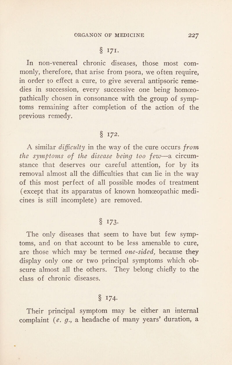 8 171- In non-venereal chronic diseases, those most com¬ monly, therefore, that arise from psora, we often require, in order to effect a cure, to give several antipsoric reme¬ dies in succession, every successive one being homoeo- pathically chosen in consonance with the group of symp¬ toms remaining after completion of the action of the previous remedy. S 172. A similar difficulty in the way of the cure occurs from the symptoms of the disease being too few—a circum¬ stance that deserves our careful attention, for by its removal almost all the difficulties that can lie in the way of this most perfect of all possible modes of treatment (except that its apparatus of known homoeopathic medi¬ cines is still incomplete) are removed. § 173- The only diseases that seem to have but few symp¬ toms, and on that account to be less amenable to cure, are those which may be termed one-sided, because they display only one or two principal symptoms which ob¬ scure almost all the others. They belong chiefly to the class of chronic diseases. 8 T74- Their principal symptom may be either an internal complaint (e. g., a headache of many years’ duration, a