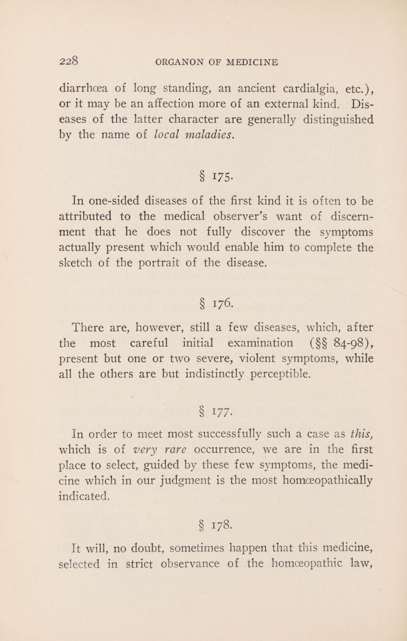 diarrhoea of long standing, an ancient cardialgia, etc.), or it may be an affection more of an external kind. Dis¬ eases of the latter character are generally distinguished by the name of local maladies. 9 175- In one-sided diseases of the first kind it is often to be attributed to the medical observer’s want of discern¬ ment that he does not fully discover the symptoms actually present which would enable him to complete the sketch of the portrait of the disease. § x76. There are, however, still a few diseases, which, after the most careful initial examination (§§ 84-98), present but one or two severe, violent symptoms, while all the others are but indistinctly perceptible. § 177. In order to meet most successfully such a case as this, which is of very rare occurrence, we are in the first place to select, guided by these few symptoms, the medi¬ cine which in our judgment is the most homoeopathically indicated. It will, no doubt, sometimes happen that this medicine, selected in strict observance of the homoeopathic law,