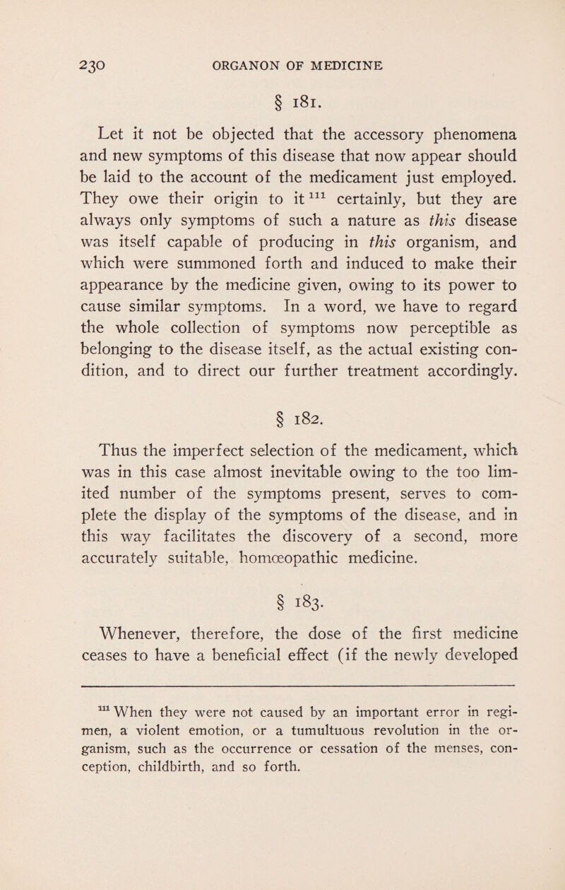 § 181. Let it not be objected that the accessory phenomena and new symptoms of this disease that now appear should be laid to the account of the medicament just employed. They owe their origin to it111 certainly, but they are always only symptoms of such a nature as this disease was itself capable of producing in this organism, and which were summoned forth and induced to make their appearance by the medicine given, owing to its power to cause similar symptoms. In a word, we have to regard the whole collection of symptoms now perceptible as belonging to the disease itself, as the actual existing con¬ dition, and to direct our further treatment accordingly. § 182. Thus the imperfect selection of the medicament, which was in this case almost inevitable owing to the too lim¬ ited number of the symptoms present, serves to com¬ plete the display of the symptoms of the disease, and in this way facilitates the discovery of a second, more accurately suitable, homoeopathic medicine. § 183- Whenever, therefore, the dose of the first medicine ceases to have a beneficial effect (if the newly developed 111 When they were not caused by an important error in regi¬ men, a violent emotion, or a tumultuous revolution in the or¬ ganism, such as the occurrence or cessation of the menses, con¬ ception, childbirth, and so forth.