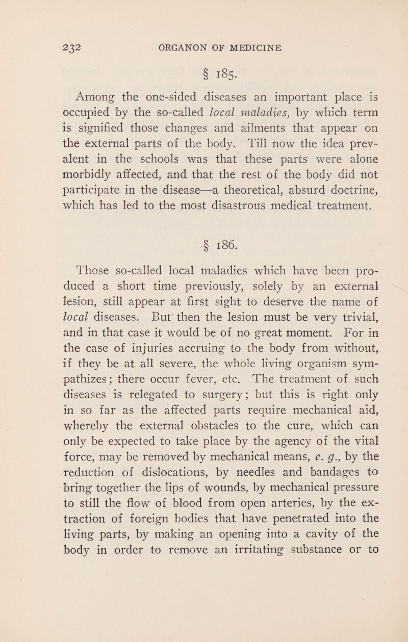 § 185. Among the one-sided diseases an important place is occupied by the so-called local maladies, by which term is signified those changes and ailments that appear on the external parts of the body. Till now the idea prev¬ alent in the schools was that these parts were alone morbidly affected, and that the rest of the body did not participate in the disease—a theoretical, absurd doctrine, which has led to the most disastrous medical treatment. § 186. Those so-called local maladies which have been pro¬ duced a short time previously, solely by an external lesion, still appear at first sight to deserve the name of local diseases. But then the lesion must be very trivial, and in that case it would be of no great moment. For in the case of injuries accruing to the body from without, if they be at all severe, the whole living organism sym¬ pathizes ; there occur fever, etc. The treatment of such diseases is relegated to surgery; but this is right only in so far as the affected parts require mechanical aid, whereby the external obstacles to the cure, which can only be expected to take place by the agency of the vital force, may be removed by mechanical means, e. g., by the reduction of dislocations, by needles and bandages to bring together the lips of wounds, by mechanical pressure to still the flow of blood from open arteries, by the ex¬ traction of foreign bodies that have penetrated into the living parts, by making an opening into a cavity of the body in order to remove an irritating substance or to