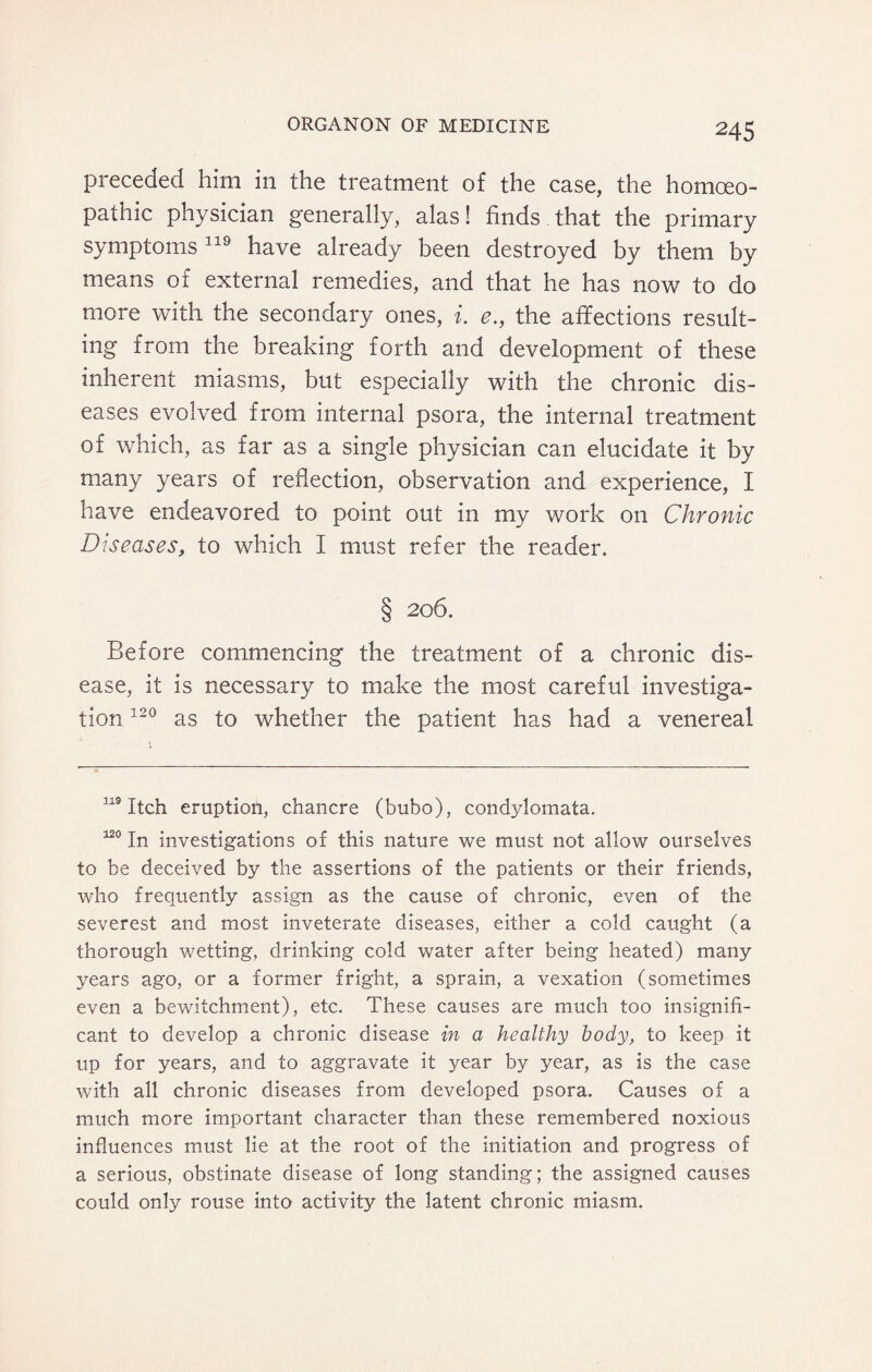 preceded him in the treatment of the case, the homoeo¬ pathic physician generally, alas! finds that the primary symptoms 119 have already been destroyed by them by means of external remedies, and that he has now to do more with the secondary ones, i. e., the affections result¬ ing from the breaking forth and development of these inherent miasms, but especially with the chronic dis¬ eases evolved from internal psora, the internal treatment of which, as far as a single physician can elucidate it by many years of reflection, observation and experience, I have endeavored to point out in my work on Chronic Diseases, to which I must refer the reader. § 206. Before commencing the treatment of a chronic dis¬ ease, it is necessary to make the most careful investiga¬ tion 120 as to whether the patient has had a venereal 119 Itch eruption, chancre (bubo), condylomata. 120 In investigations of this nature we must not allow ourselves to be deceived by the assertions of the patients or their friends, who frequently assign as the cause of chronic, even of the severest and most inveterate diseases, either a cold caught (a thorough wetting, drinking cold water after being heated) many years ago, or a former fright, a sprain, a vexation (sometimes even a bewitchment), etc. These causes are much too insignifi¬ cant to develop a chronic disease in a healthy body, to keep it up for years, and to aggravate it year by year, as is the case with all chronic diseases from developed psora. Causes of a much more important character than these remembered noxious influences must lie at the root of the initiation and progress of a serious, obstinate disease of long standing; the assigned causes could only rouse into activity the latent chronic miasm.