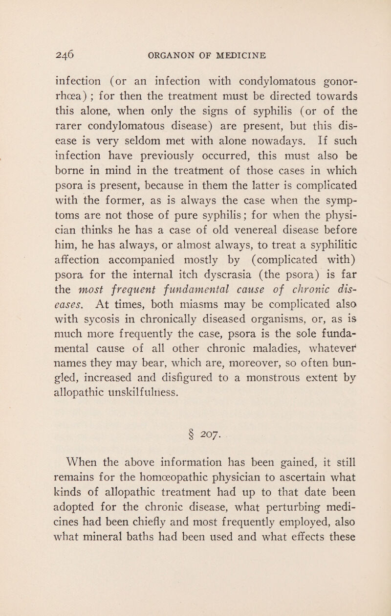infection (or an infection with condylomatous gonor¬ rhoea) ; for then the treatment must be directed towards this alone, when only the signs of syphilis (or of the rarer condylomatous disease) are present, but this dis¬ ease is very seldom met with alone nowadays. If such infection have previously occurred, this must also be borne in mind in the treatment of those cases in which psora is present, because in them the latter is complicated with the former, as is always the case when the symp¬ toms are not those of pure syphilis; for when the physi¬ cian thinks he has a case of old venereal disease before him, he has always, or almost always, to treat a syphilitic affection accompanied mostly by (complicated with) psora for the internal itch dyscrasia (the psora) is far the most frequent fundamental cause of chronic dis¬ eases. At times, both miasms may be complicated also with sycosis in chronically diseased organisms, or, as is much more frequently the case, psora is the sole funda¬ mental cause of all other chronic maladies, whatever names they may bear, which are, moreover, so often bun¬ gled, increased and disfigured to a monstrous extent by allopathic unskilfulness. S 207. When the above information has been gained, it still remains for the homoeopathic physician to ascertain what kinds of allopathic treatment had up to that date been adopted for the chronic disease, what perturbing medi¬ cines had been chiefly and most frequently employed, also what mineral baths had been used and what effects these