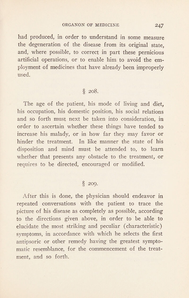 had produced, in order to understand in some measure the degeneration of the disease from its original state, and, where possible, to correct in part these pernicious artificial operations, or to enable him to avoid the em¬ ployment of medicines that have already been improperly used. § 208. The age of the patient, his mode of living and diet, his occupation, his domestic position, his social relations and so forth must next be taken into consideration, in order to ascertain whether these things have tended to increase his malady, or in how far they may favor or hinder the treatment. In like manner the state of his disposition and mind must be attended to, to learn whether that presents any obstacle to the treatment, or requires to be directed, encouraged or modified. § 209. After this is done, the physician should endeavor in repeated conversations with the patient to trace the picture of his disease as completely as possible, according to the directions given above, in order to be able to elucidate the most striking and peculiar (characteristic) symptoms, in accordance with which he selects the first antipsoric or other remedy having the greatest sympto¬ matic resemblance, for the commencement of the treat¬ ment, and so forth.