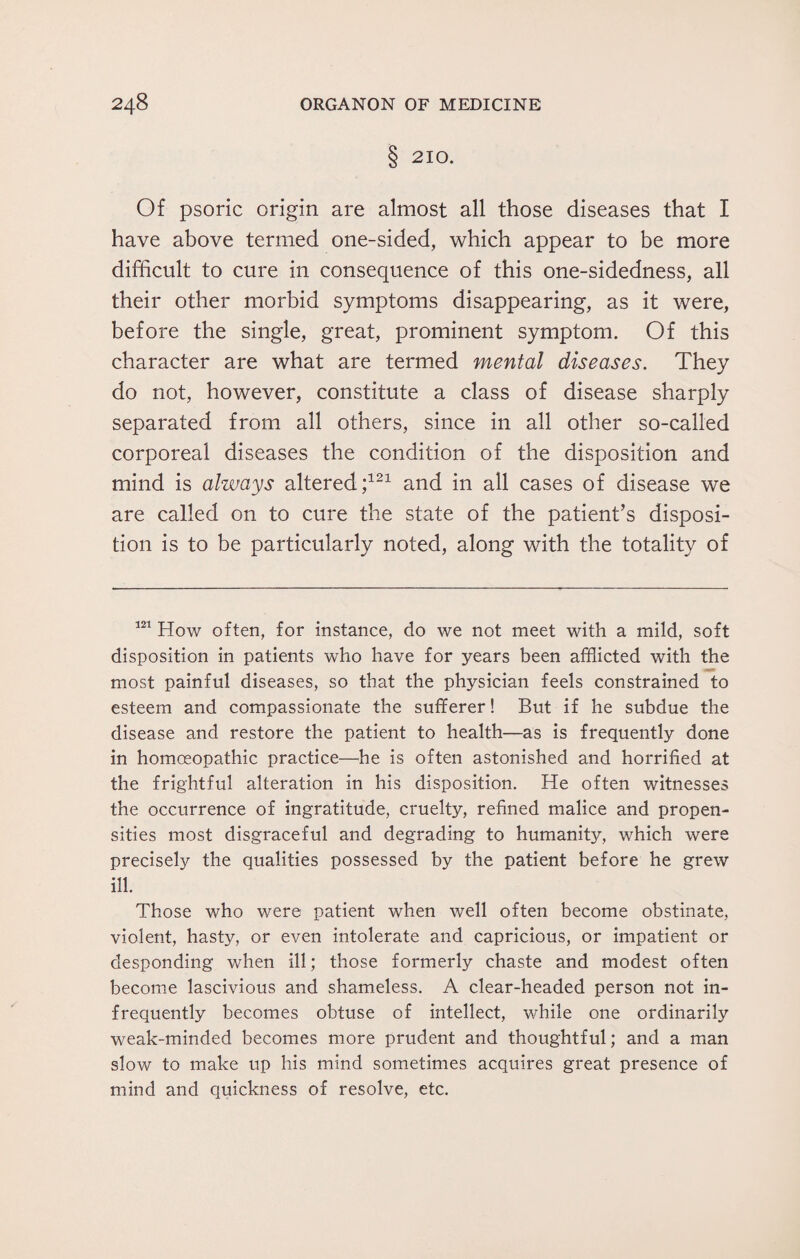 § 210. Of psoric origin are almost all those diseases that I have above termed one-sided, which appear to be more difficult to cure in consequence of this one-sidedness, all their other morbid symptoms disappearing, as it were, before the single, great, prominent symptom. Of this character are what are termed mental diseases. They do not, however, constitute a class of disease sharply separated from all others, since in all other so-called corporeal diseases the condition of the disposition and mind is always altered;121 and in all cases of disease we are called on to cure the state of the patient’s disposi¬ tion is to be particularly noted, along with the totality of 121 How often, for instance, do we not meet with a mild, soft disposition in patients who have for years been afflicted with the most painful diseases, so that the physician feels constrained to esteem and compassionate the sufferer! But if he subdue the disease and restore the patient to health—as is frequently done in homoeopathic practice—he is often astonished and horrified at the frightful alteration in his disposition. He often witnesses the occurrence of ingratitude, cruelty, refined malice and propen¬ sities most disgraceful and degrading to humanity, which were precisely the qualities possessed by the patient before he grew ill. Those who were patient when well often become obstinate, violent, hasty, or even intolerate and capricious, or impatient or desponding when ill; those formerly chaste and modest often become lascivious and shameless. A clear-headed person not in¬ frequently becomes obtuse of intellect, while one ordinarily weak-minded becomes more prudent and thoughtful; and a man slow to make up his mind sometimes acquires great presence of mind and quickness of resolve, etc.
