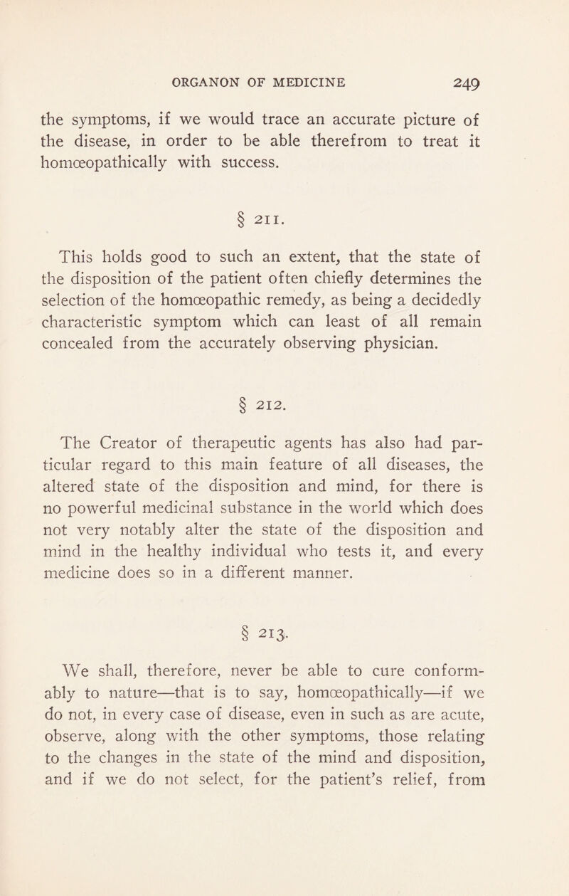 the symptoms, if we would trace an accurate picture of the disease, in order to be able therefrom to treat it homoeopathically with success. 8 211. This holds good to such an extent, that the state of the disposition of the patient often chiefly determines the selection of the homoeopathic remedy, as being a decidedly characteristic symptom which can least of all remain concealed from the accurately observing physician. 8 212. The Creator of therapeutic agents has also had par¬ ticular regard to this main feature of all diseases, the altered state of the disposition and mind, for there is no powerful medicinal substance in the world which does not very notably alter the state of the disposition and mind in the healthy individual who tests it, and every medicine does so in a different manner. 8 213. We shall, therefore, never be able to cure conform¬ ably to nature—that is to say, homoeopathically—if we do not, in every case of disease, even in such as are acute, observe, along with the other symptoms, those relating to the changes in the state of the mind and disposition, and if we do not select, for the patient’s relief, from