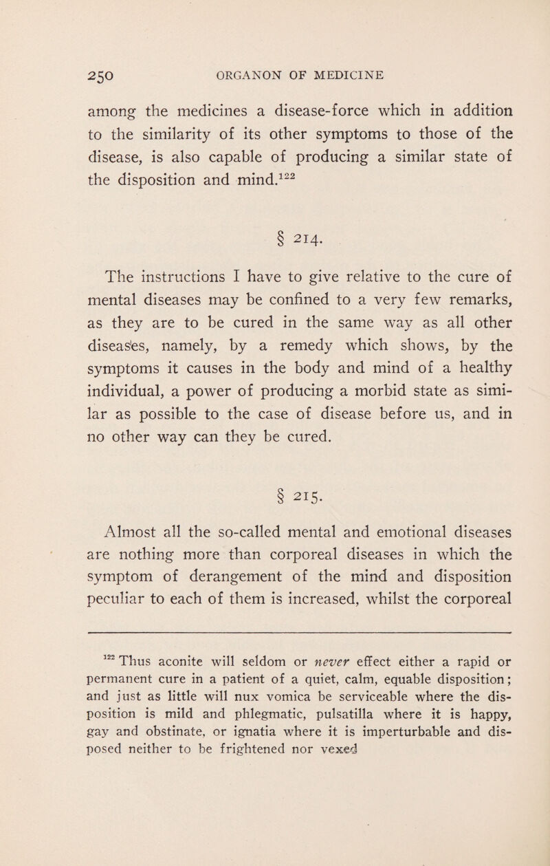 among the medicines a disease-force which in addition to the similarity of its other symptoms to those of the disease, is also capable of producing a similar state of the disposition and mind.122 8 2I4- The instructions I have to give relative to the cure of mental diseases may be confined to a very few remarks, as they are to be cured in the same way as all other diseases, namely, by a remedy which shows, by the symptoms it causes in the body and mind of a healthy individual, a power of producing a morbid state as simi¬ lar as possible to the case of disease before us, and in no other way can they be cured. 8 215- Almost all the so-called mental and emotional diseases are nothing more than corporeal diseases in which the symptom of derangement of the mind and disposition peculiar to each of them is increased, whilst the corporeal 122 Thus aconite will seldom or never effect either a rapid or permanent cure in a patient of a quiet, calm, equable disposition; and just as little will nux vomica be serviceable where the dis¬ position is mild and phlegmatic, pulsatilla where it is happy, gay and obstinate, or ignatia where it is imperturbable and dis¬ posed neither to be frightened nor vexed