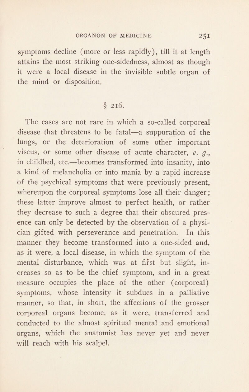 symptoms decline (more or less rapidly), till it at length attains the most striking one-sidedness, almost as though it were a local disease in the invisible subtle organ of the mind or disposition. § 216. The cases are not rare in which a so-called corporeal disease that threatens to be fatal—a suppuration of the lungs, or the deterioration of some other important viscus, or some other disease of acute character, e. g., in childbed, etc.—becomes transformed into insanity, into a kind of melancholia or into mania by a rapid increase of the psychical symptoms that were previously present, whereupon the corporeal symptoms lose all their danger; these latter improve almost to perfect health, or rather they decrease to such a degree that their obscured pres¬ ence can only be detected by the observation of a physi¬ cian gifted with perseverance and penetration. In this manner they become transformed into a one-sided and, as it were, a local disease, in which the symptom of the mental disturbance, which was at first but slight, in¬ creases so as to be the chief symptom, and in a great measure occupies the place of the other (corporeal) symptoms, whose intensity it subdues in a palliative manner, so that, in short, the affections of the grosser corporeal organs become, as it were, transferred and conducted to the almost spiritual mental and emotional organs, which the anatomist has never yet and never will reach with his scalpel.