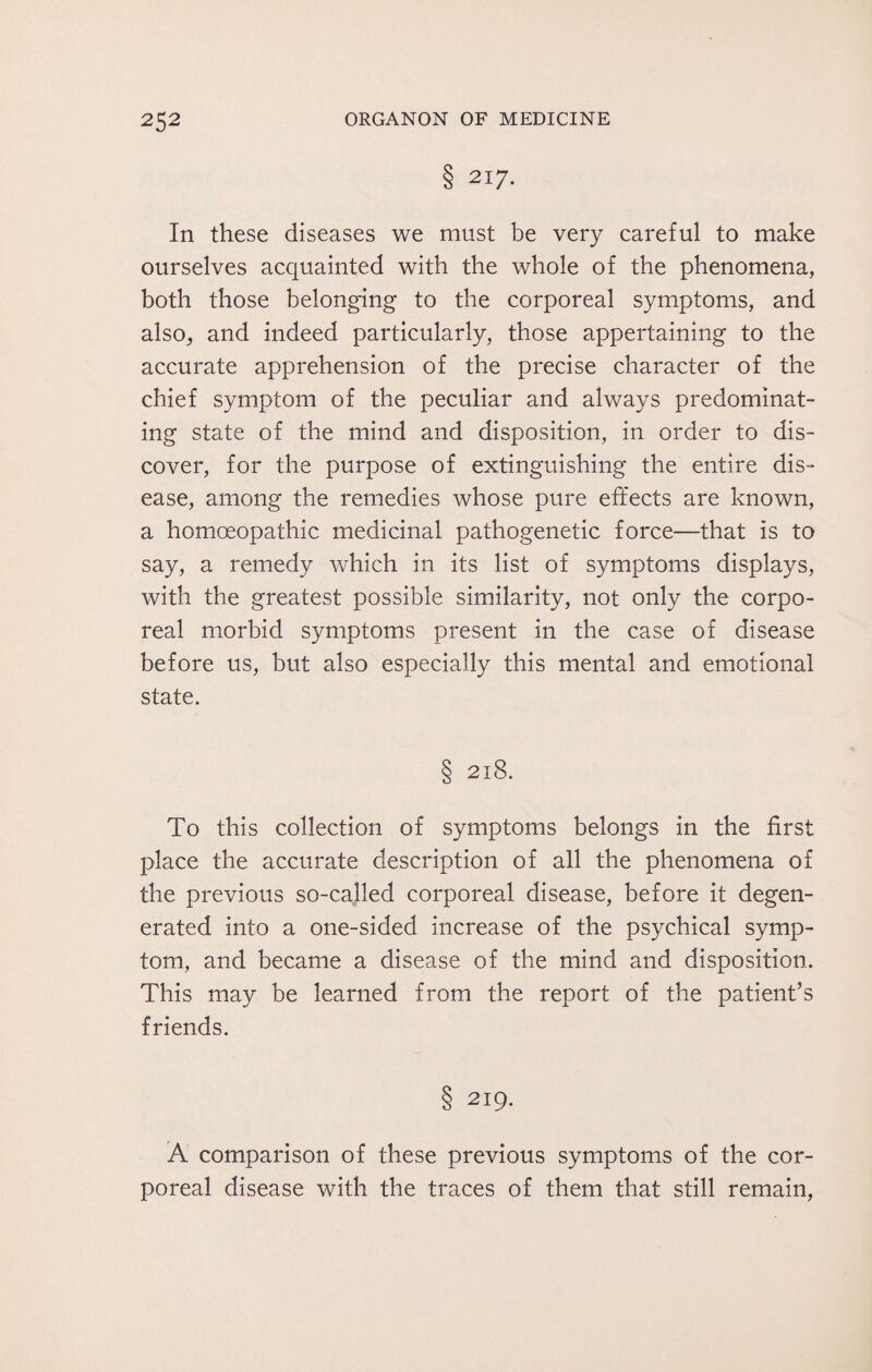 8 2I7- In these diseases we must be very careful to make ourselves acquainted with the whole of the phenomena, both those belonging to the corporeal symptoms, and also, and indeed particularly, those appertaining to the accurate apprehension of the precise character of the chief symptom of the peculiar and always predominat¬ ing state of the mind and disposition, in order to dis¬ cover, for the purpose of extinguishing the entire dis¬ ease, among the remedies whose pure effects are known, a homoeopathic medicinal pathogenetic force—that is to say, a remedy which in its list of symptoms displays, with the greatest possible similarity, not only the corpo¬ real morbid symptoms present in the case of disease before us, but also especially this mental and emotional state. § 218. To this collection of symptoms belongs in the first place the accurate description of all the phenomena of the previous so-called corporeal disease, before it degen¬ erated into a one-sided increase of the psychical symp¬ tom, and became a disease of the mind and disposition. This may be learned from the report of the patient’s friends. 8 219. A comparison of these previous symptoms of the cor¬ poreal disease with the traces of them that still remain,