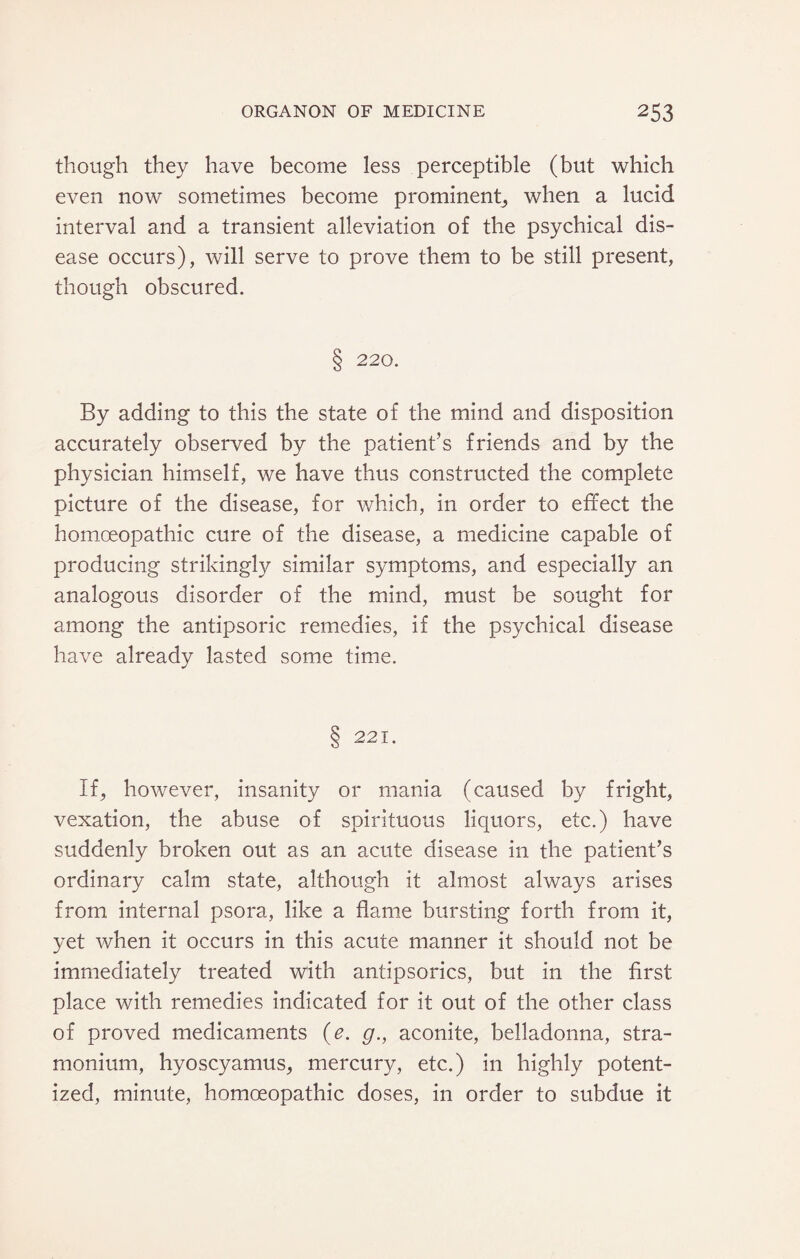 though they have become less perceptible (but which even now sometimes become prominent, when a lucid interval and a transient alleviation of the psychical dis¬ ease occurs), will serve to prove them to be still present, though obscured. § 220. By adding to this the state of the mind and disposition accurately observed by the patient’s friends and by the physician himself, we have thus constructed the complete picture of the disease, for which, in order to effect the homoeopathic cure of the disease, a medicine capable of producing strikingly similar symptoms, and especially an analogous disorder of the mind, must be sought for among the antipsoric remedies, if the psychical disease have already lasted some time. § 221. If, however, insanity or mania (caused by fright, vexation, the abuse of spirituous liquors, etc.) have suddenly broken out as an acute disease in the patient’s ordinary calm state, although it almost always arises from internal psora, like a flame bursting forth from it, yet when it occurs in this acute manner it should not be immediately treated with antipsorics, but in the first place with remedies indicated for it out of the other class of proved medicaments (e. g., aconite, belladonna, stra¬ monium, hyoscyamus, mercury, etc.) in highly potent- ized, minute, homoeopathic doses, in order to subdue it