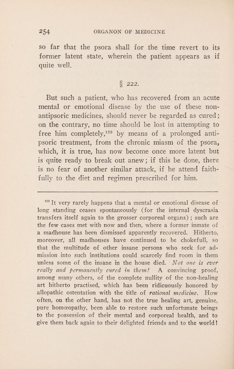 so far that the psora shall for the time revert to its former latent state, wherein the patient appears as if quite well. § 222. But such a patient, who has recovered from an acute mental or emotional disease by the use of these non- antipsoric medicines, should never be regarded as cured; on the contrary, no time should be lost in attempting to free him completely,123 by means of a prolonged anti- psoric treatment, from the chronic miasm of the psora, which, it is true, has now become once more latent but is quite ready to break out anew; if this be done, there is no fear of another similar attack, if he attend faith¬ fully to the diet and regimen prescribed for him. 123 It very rarely happens that a mental or emotional disease of long standing ceases spontaneously (for the internal dyscrasia transfers itself again to the grosser corporeal organs) ; such are the few cases met with now and then, where a former inmate of a madhouse has been dismissed apparently recovered. Hitherto, moreover, all madhouses have continued to be chokefull, so that the multitude of other insane persons who seek for ad¬ mission into such institutions could scarcely find room in them unless some of the insane in the house died. Not one is ever really and permanently cured in them! A convincing proof, among many others, of the complete nullity of the non-healing art hitherto practised, which has been ridicuously honored by allopathic ostentation with the title of rational medicine. How often, on the other hand, has not the true healing art, genuine, pure homoeopathy, been able to restore such unfortunate beings to the possession of their mental and corporeal health, and to give them back again to their delighted friends and to the world!