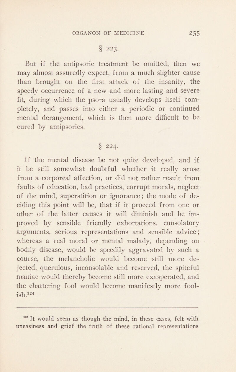 8 223- But if the antipsoric treatment be omitted, then we may almost assuredly expect, from a much slighter cause than brought on the first attack of the insanity, the speedy occurrence of a new and more lasting and severe fit, during which the psora usually develops itself com¬ pletely, and passes into either a periodic or continued mental derangement, which is then more difficult to be cured by antipsorics. 8 224- If the mental disease be not quite developed, and if it be still somewhat doubtful whether it really arose from a corporeal affection, or did not rather result from faults of education, bad practices, corrupt morals, neglect of the mind, superstition or ignorance; the mode of de¬ ciding this point will be, that if it proceed from one or other of the latter causes it will diminish and be im¬ proved by sensible friendly exhortations, consolatory arguments, serious representations and sensible advice; whereas a real moral or mental malady, depending 011 bodily disease, would be speedily aggravated by such a course, the melancholic would become still more de¬ jected, querulous, inconsolable and reserved, the spiteful maniac would thereby become still more exasperated, and the chattering fool would become manifestly more fool¬ ish.124 124 It would seem as though the mind, in these cases, felt with uneasiness and grief the truth of these rational representations