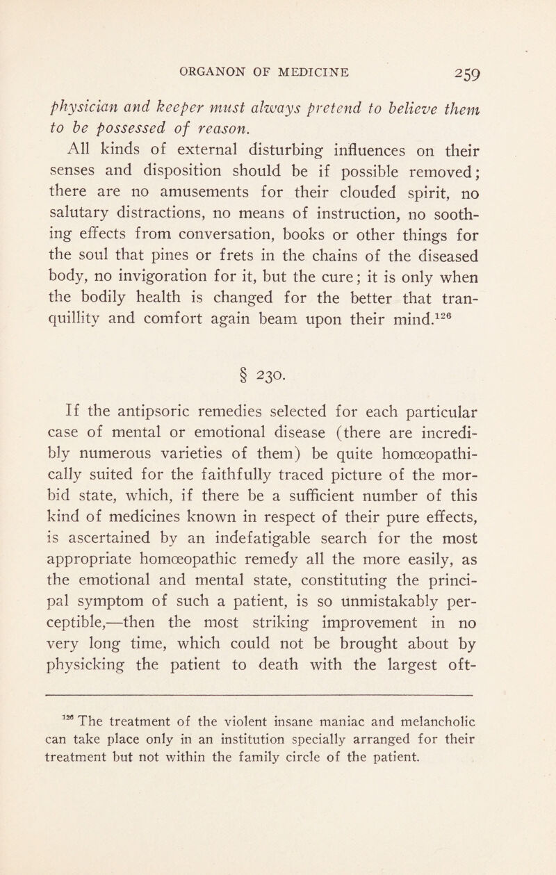 physician and keeper must always pretend to believe them to be possessed of reason. All kinds of external disturbing influences on their senses and disposition should be if possible removed; there are no amusements for their clouded spirit, no salutary distractions, no means of instruction, no sooth¬ ing effects from conversation, books or other things for the soul that pines or frets in the chains of the diseased body, no invigoration for it, but the cure; it is only when the bodily health is changed for the better that tran¬ quillity and comfort again beam upon their mind.126 8 23°- If the antipsoric remedies selected for each particular case of mental or emotional disease (there are incredi¬ bly numerous varieties of them) be quite homoeopathi- cally suited for the faithfully traced picture of the mor¬ bid state, which, if there be a sufficient number of this kind of medicines known in respect of their pure effects, is ascertained by an indefatigable search for the most appropriate homoeopathic remedy all the more easily, as the emotional and mental state, constituting the princi¬ pal symptom of such a patient, is so unmistakably per¬ ceptible,—then the most striking improvement in no very long time, which could not be brought about by physicking the patient to death with the largest oft- 12<’ The treatment of the violent insane maniac and melancholic can take place only in an institution specially arranged for their treatment but not within the family circle of the patient.