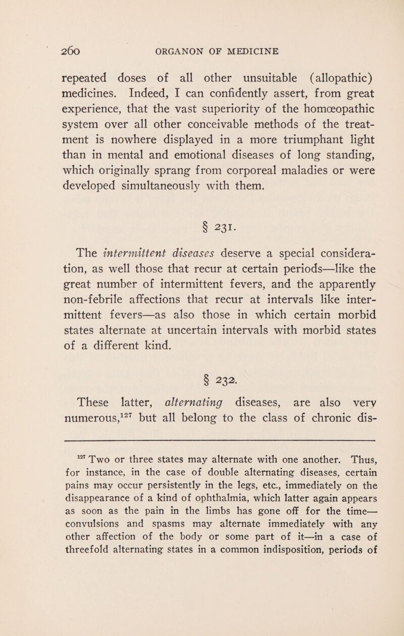 repeated doses of all other unsuitable (allopathic) medicines. Indeed, I can confidently assert, from great experience, that the vast superiority of the homoeopathic system over all other conceivable methods of the treat¬ ment is nowhere displayed in a more triumphant light than in mental and emotional diseases of long standing, which originally sprang from corporeal maladies or were developed simultaneously with them. 8 231. The intermittent diseases deserve a special considera¬ tion, as well those that recur at certain periods—like the great number of intermittent fevers, and the apparently non-febrile affections that recur at intervals like inter¬ mittent fevers—as also those in which certain morbid states alternate at uncertain intervals with morbid states of a different kind. § 232. These latter, alternating diseases, are also very numerous,127 but all belong to the class of chronic dis- 127 Two or three states may alternate with one another. Thus, for instance, in the case of double alternating diseases, certain pains may occur persistently in the legs, etc., immediately on the disappearance of a kind of ophthalmia, which latter again appears as soon as the pain in the limbs has gone off for the time— convulsions and spasms may alternate immediately with any other affection of the body or some part of it—in a case of threefold alternating states in a common indisposition, periods of