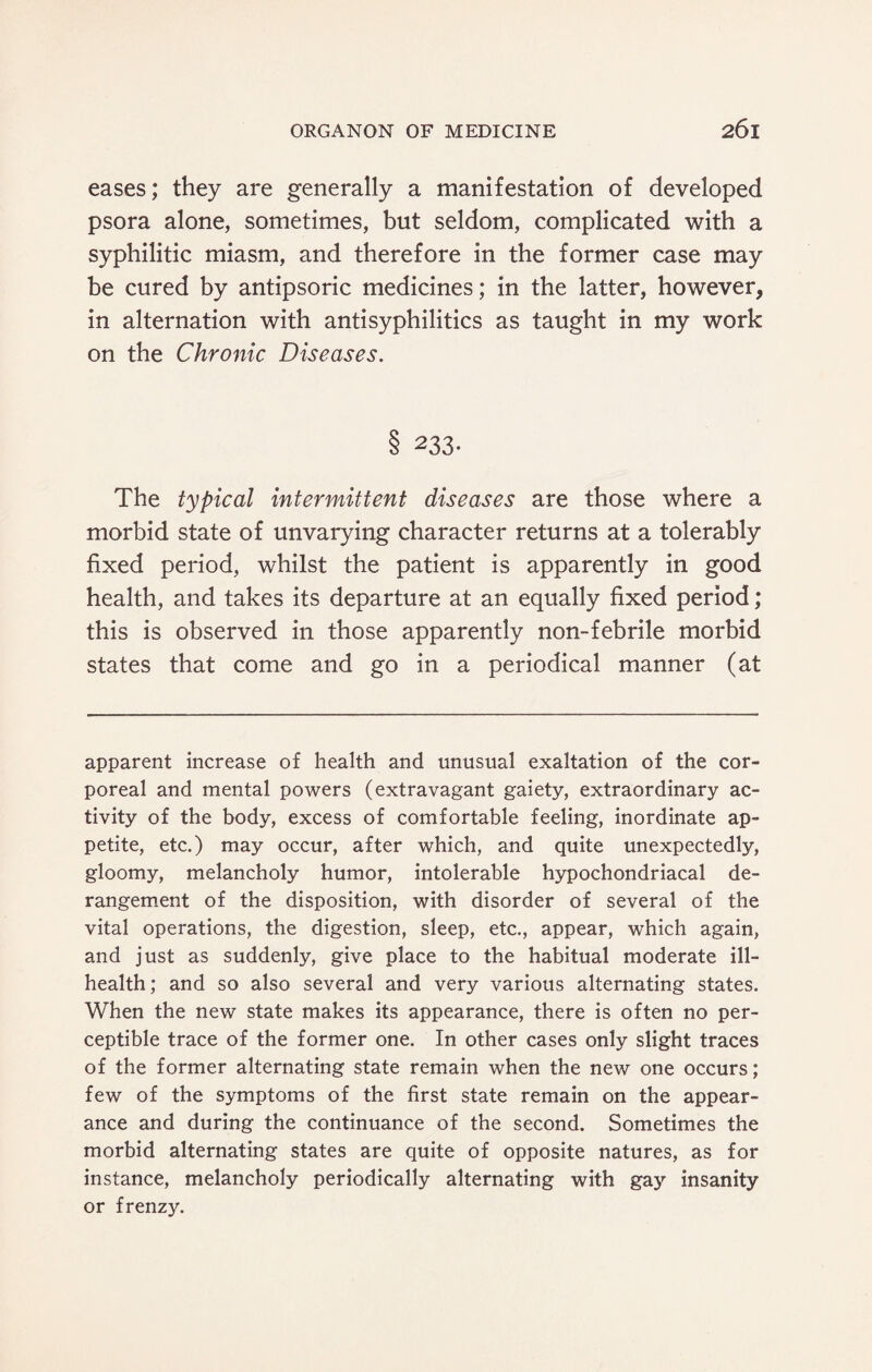 eases; they are generally a manifestation of developed psora alone, sometimes, but seldom, complicated with a syphilitic miasm, and therefore in the former case may be cured by antipsoric medicines; in the latter, however, in alternation with antisyphilitics as taught in my work on the Chronic Diseases. 8 233- The typical intermittent diseases are those where a morbid state of unvarying character returns at a tolerably fixed period, whilst the patient is apparently in good health, and takes its departure at an equally fixed period; this is observed in those apparently non-febrile morbid states that come and go in a periodical manner (at apparent increase of health and unusual exaltation of the cor¬ poreal and mental powers (extravagant gaiety, extraordinary ac¬ tivity of the body, excess of comfortable feeling, inordinate ap¬ petite, etc.) may occur, after which, and quite unexpectedly, gloomy, melancholy humor, intolerable hypochondriacal de¬ rangement of the disposition, with disorder of several of the vital operations, the digestion, sleep, etc., appear, which again, and just as suddenly, give place to the habitual moderate ill- health; and so also several and very various alternating states. When the new state makes its appearance, there is often no per¬ ceptible trace of the former one. In other cases only slight traces of the former alternating state remain when the new one occurs; few of the symptoms of the first state remain on the appear¬ ance and during the continuance of the second. Sometimes the morbid alternating states are quite of opposite natures, as for instance, melancholy periodically alternating with gay insanity or frenzy.