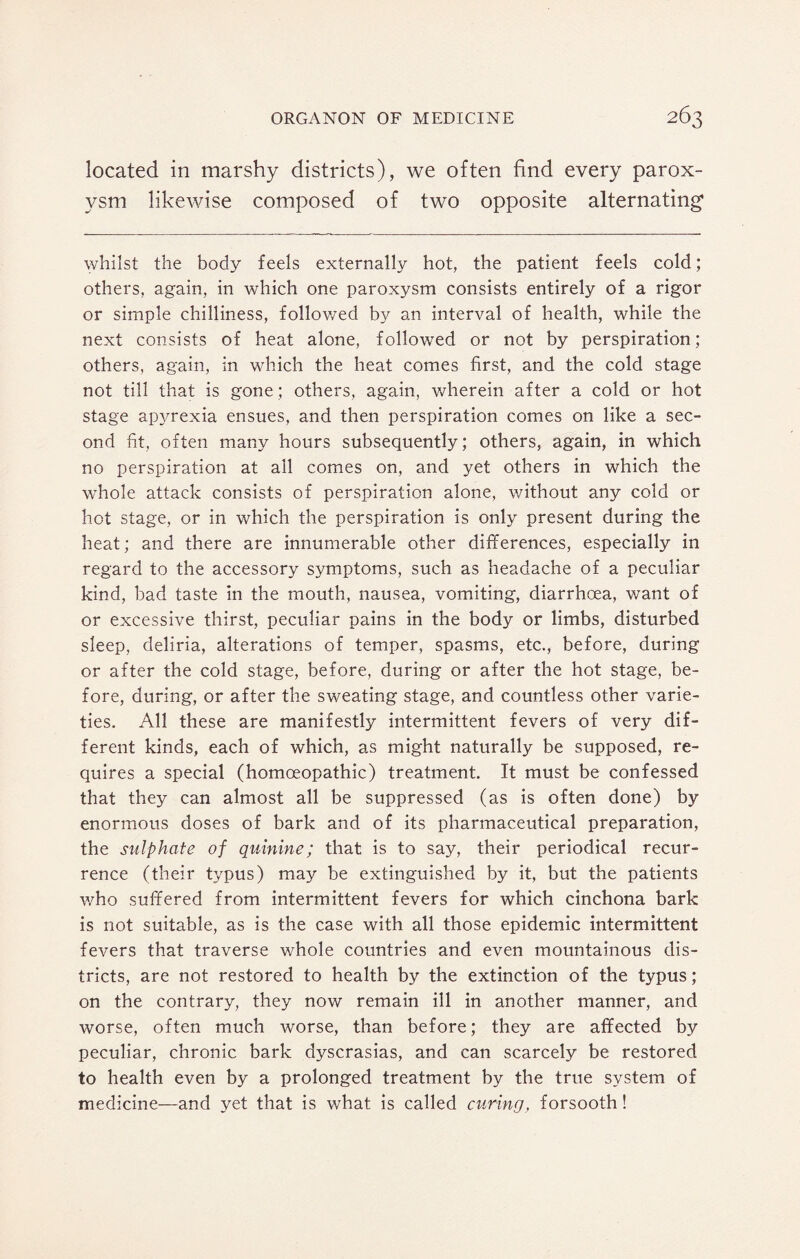 located in marshy districts), we often find every parox¬ ysm likewise composed of two opposite alternating1 whilst the body feels externally hot, the patient feels cold; others, again, in which one paroxysm consists entirely of a rigor or simple chilliness, followed by an interval of health, while the next consists of heat alone, followed or not by perspiration; others, again, in which the heat comes first, and the cold stage not till that is gone; others, again, wherein after a cold or hot stage apyrexia ensues, and then perspiration comes on like a sec¬ ond fit, often many hours subsequently; others, again, in which no perspiration at ail comes on, and yet others in which the whole attack consists of perspiration alone, without any cold or hot stage, or in which the perspiration is only present during the heat; and there are innumerable other differences, especially in regard to the accessory symptoms, such as headache of a peculiar kind, bad taste in the mouth, nausea, vomiting, diarrhoea, want of or excessive thirst, peculiar pains in the body or limbs, disturbed sleep, deliria, alterations of temper, spasms, etc., before, during or after the cold stage, before, during or after the hot stage, be¬ fore, during, or after the sweating stage, and countless other varie¬ ties. All these are manifestly intermittent fevers of very dif¬ ferent kinds, each of which, as might naturally be supposed, re¬ quires a special (homoeopathic) treatment. It must be confessed that they can almost all be suppressed (as is often done) by enormous doses of bark and of its pharmaceutical preparation, the sulphate of quinine; that is to say, their periodical recur¬ rence (their typus) may be extinguished by it, but the patients who suffered from intermittent fevers for which cinchona bark is not suitable, as is the case with all those epidemic intermittent fevers that traverse whole countries and even mountainous dis¬ tricts, are not restored to health by the extinction of the typus; on the contrary, they now remain ill in another manner, and worse, often much worse, than before; they are affected by peculiar, chronic bark dyscrasias, and can scarcely be restored to health even by a prolonged treatment by the true system of medicine—and yet that is what is called curing, forsooth!