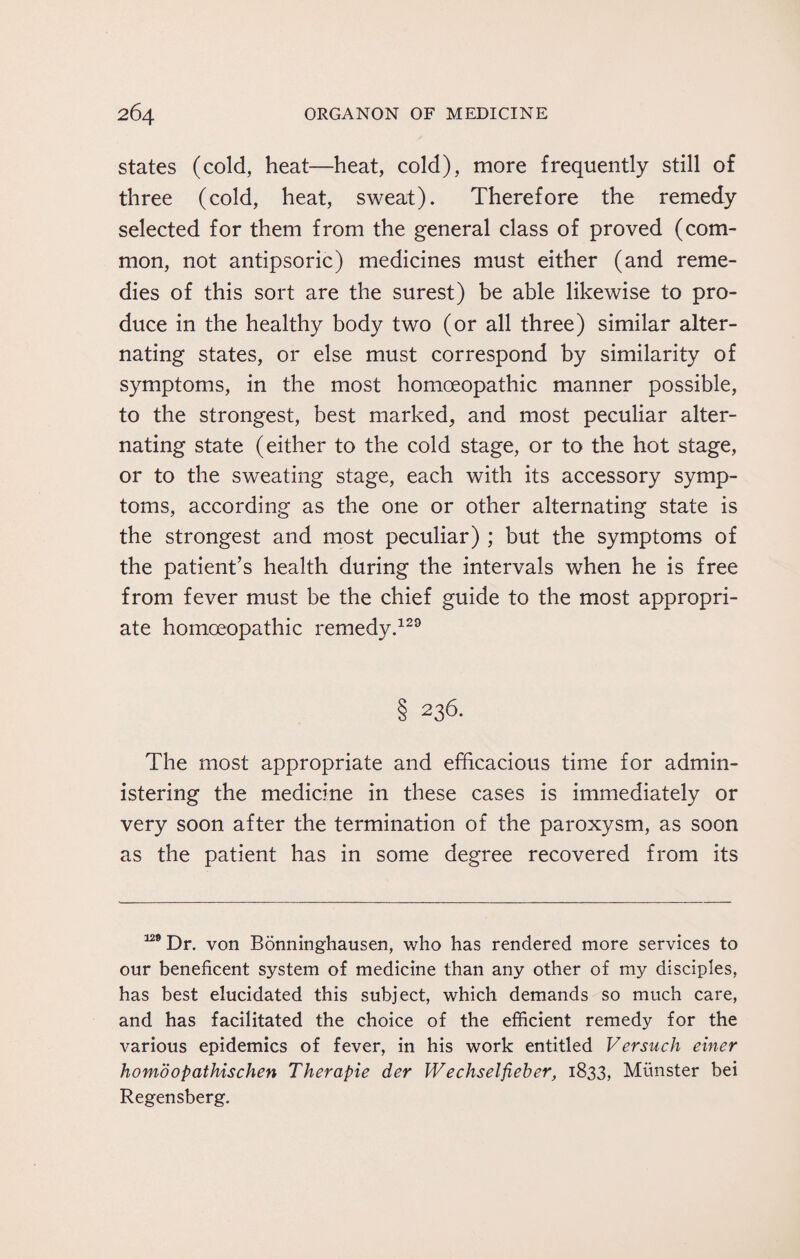 states (cold, heat—heat, cold), more frequently still of three (cold, heat, sweat). Therefore the remedy selected for them from the general class of proved (com¬ mon, not antipsoric) medicines must either (and reme¬ dies of this sort are the surest) be able likewise to pro¬ duce in the healthy body two (or all three) similar alter¬ nating states, or else must correspond by similarity of symptoms, in the most homoeopathic manner possible, to the strongest, best marked, and most peculiar alter¬ nating state (either to the cold stage, or to the hot stage, or to the sweating stage, each with its accessory symp¬ toms, according as the one or other alternating state is the strongest and most peculiar) ; but the symptoms of the patient’s health during the intervals when he is free from fever must be the chief guide to the most appropri¬ ate homoeopathic remedy.129 § 236. The most appropriate and efficacious time for admin¬ istering the medicine in these cases is immediately or very soon after the termination of the paroxysm, as soon as the patient has in some degree recovered from its n9 Dr. von Bonninghausen, who has rendered more services to our beneficent system of medicine than any other of my disciples, has best elucidated this subject, which demands so much care, and has facilitated the choice of the efficient remedy for the various epidemics of fever, in his work entitled Versuch einer homdopathischen Therapie der Wechselfieber, 1833, Munster bei Regensberg.