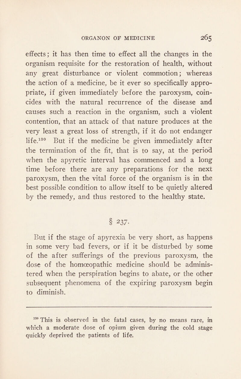 effects; it has then time to effect all the changes in the organism requisite for the restoration of health, without any great disturbance or violent commotion; whereas the action of a medicine, be it ever so specifically appro¬ priate, if given immediately before the paroxysm, coin¬ cides with the natural recurrence of the disease and causes such a reaction in the organism, such a violent contention, that an attack of that nature produces at the very least a great loss of strength, if it do not endanger life.130 But if the medicine be given immediately after the termination of the fit, that is to say, at the period when the apyretic interval has commenced and a long time before there are any preparations for the next paroxysm, then the vital force of the organism is in the best possible condition to allow itself to be quietly altered by the remedy, and thus restored to the healthy state. 237. But if the stage of apyrexia be very short, as happens in some very bad fevers, or if it be disturbed by some of the after sufferings of the previous paroxysm, the dose of the homoeopathic medicine should be adminis¬ tered when the perspiration begins to abate, or the other subsequent phenomena of the expiring paroxysm begin to diminish. 130 This is observed in the fatal cases, by no means rare, in which a moderate dose of opium given during the cold stage quickly deprived the patients of life.
