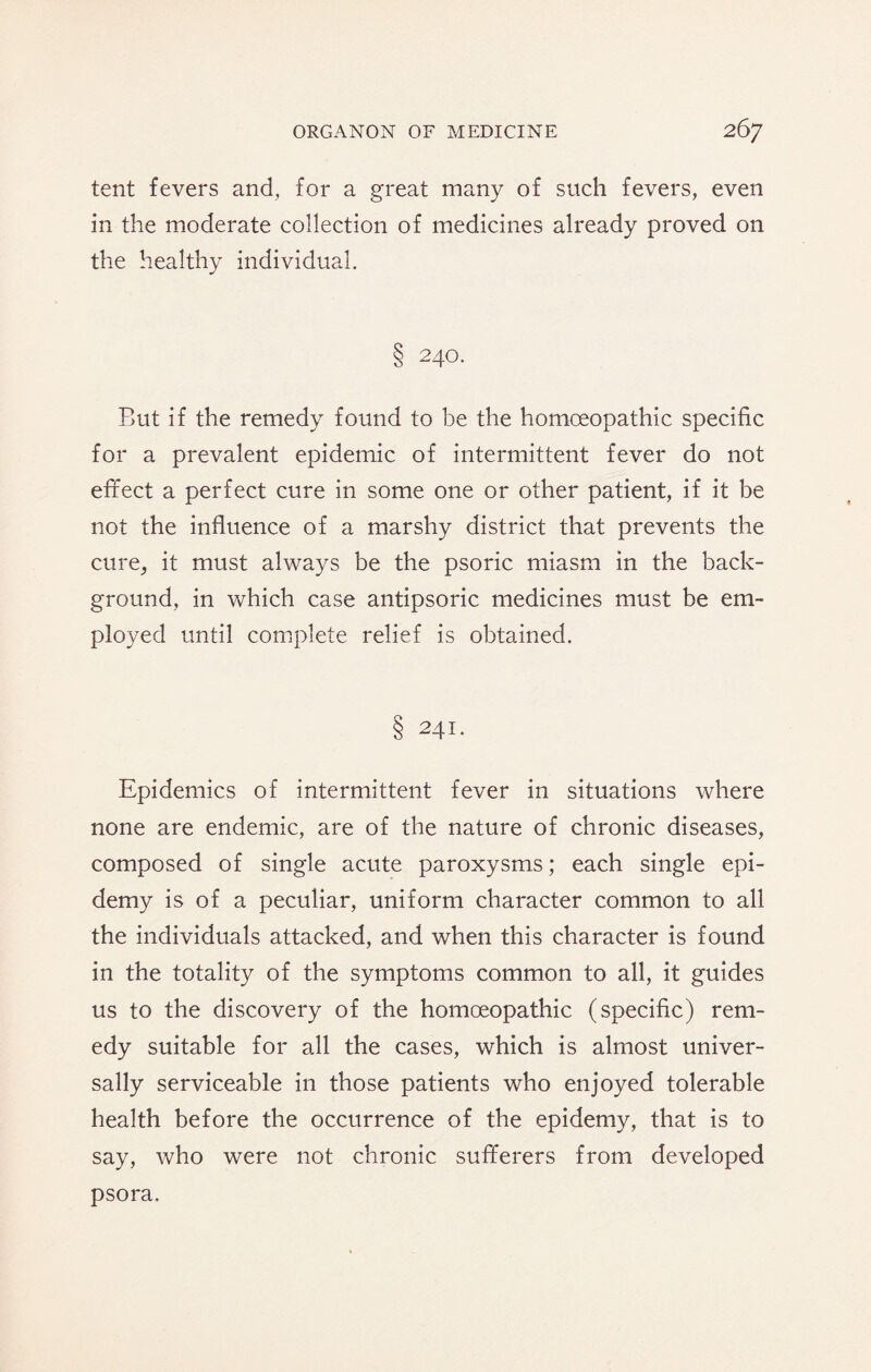 tent fevers and, for a great many of such fevers, even in the moderate collection of medicines already proved on the healthy individual. 8 240. But if the remedy found to be the homoeopathic specific for a prevalent epidemic of intermittent fever do not effect a perfect cure in some one or other patient, if it be not the influence of a marshy district that prevents the cure, it must always be the psoric miasm in the back¬ ground, in which case antipsoric medicines must be em¬ ployed until complete relief is obtained. § 241. Epidemics of intermittent fever in situations where none are endemic, are of the nature of chronic diseases, composed of single acute paroxysms; each single epi- demy is of a peculiar, uniform character common to all the individuals attacked, and when this character is found in the totality of the symptoms common to all, it guides us to the discovery of the homoeopathic (specific) rem¬ edy suitable for all the cases, which is almost univer¬ sally serviceable in those patients who enjoyed tolerable health before the occurrence of the epidemy, that is to say, who were not chronic sufferers from developed psora.