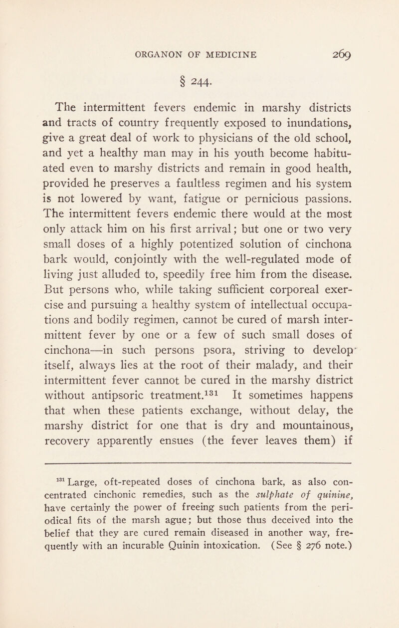 § 244- The intermittent fevers endemic in marshy districts and tracts of country frequently exposed to inundations, give a great deal of work to physicians of the old school, and yet a healthy man may in his youth become habitu¬ ated even to marshy districts and remain in good health, provided he preserves a faultless regimen and his system is not lowered by want, fatigue or pernicious passions. The intermittent fevers endemic there would at the most only attack him on his first arrival; but one or two very small doses of a highly potentized solution of cinchona bark would, conjointly with the well-regulated mode of living just alluded to, speedily free him from the disease. But persons who, while taking sufficient corporeal exer¬ cise and pursuing a healthy system of intellectual occupa¬ tions and bodily regimen, cannot be cured of marsh inter¬ mittent fever by one or a few of such small doses of cinchona—in such persons psora, striving to develop itself, always lies at the root of their malady, and their intermittent fever cannot be cured in the marshy district without antipsoric treatment.131 It sometimes happens that when these patients exchange, without delay, the marshy district for one that is dry and mountainous, recovery apparently ensues (the fever leaves them) if 131 Large, oft-repeated doses of cinchona bark, as also con¬ centrated cinchonic remedies, such as the sulphate of quinine, have certainly the power of freeing such patients from the peri¬ odical fits of the marsh ague; but those thus deceived into the belief that they are cured remain diseased in another way, fre¬ quently with an incurable Quinin intoxication. (See § 276 note.)